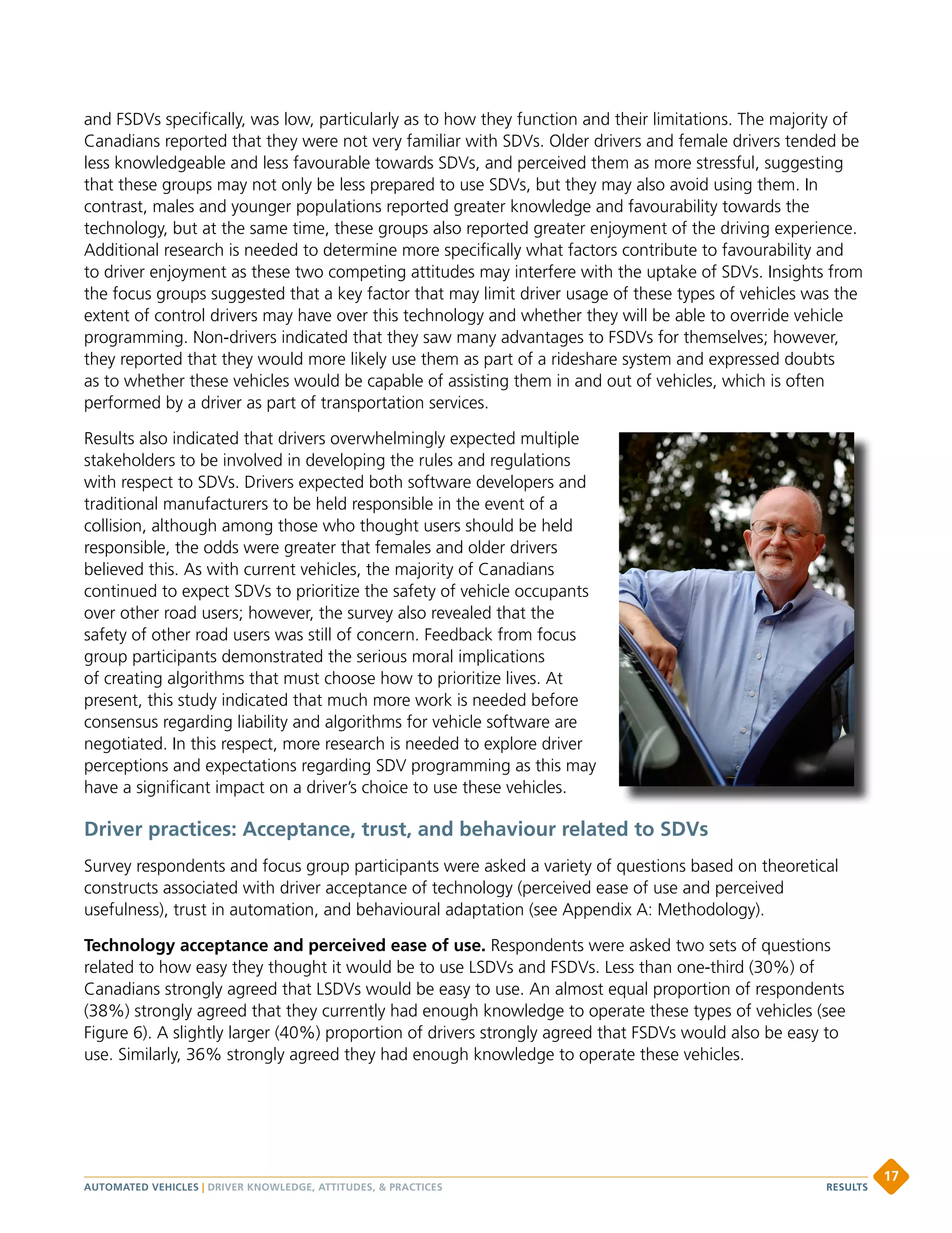 and FSDVs specifically, was low, particularly as to how they function and their limitations. The majority of
Canadians reported that they were not very familiar with SDVs. Older drivers and female drivers tended be
less knowledgeable and less favourable towards SDVs, and perceived them as more stressful, suggesting
that these groups may not only be less prepared to use SDVs, but they may also avoid using them. In
contrast, males and younger populations reported greater knowledge and favourability towards the
technology, but at the same time, these groups also reported greater enjoyment of the driving experience.
Additional research is needed to determine more specifically what factors contribute to favourability and
to driver enjoyment as these two competing attitudes may interfere with the uptake of SDVs. Insights from
the focus groups suggested that a key factor that may limit driver usage of these types of vehicles was the
extent of control drivers may have over this technology and whether they will be able to override vehicle
programming. Non-drivers indicated that they saw many advantages to FSDVs for themselves; however,
they reported that they would more likely use them as part of a rideshare system and expressed doubts
as to whether these vehicles would be capable of assisting them in and out of vehicles, which is often
performed by a driver as part of transportation services.
Results also indicated that drivers overwhelmingly expected multiple
stakeholders to be involved in developing the rules and regulations
with respect to SDVs. Drivers expected both software developers and
traditional manufacturers to be held responsible in the event of a
collision, although among those who thought users should be held
responsible, the odds were greater that females and older drivers
believed this. As with current vehicles, the majority of Canadians
continued to expect SDVs to prioritize the safety of vehicle occupants
over other road users; however, the survey also revealed that the
safety of other road users was still of concern. Feedback from focus
group participants demonstrated the serious moral implications
of creating algorithms that must choose how to prioritize lives. At
present, this study indicated that much more work is needed before
consensus regarding liability and algorithms for vehicle software are
negotiated. In this respect, more research is needed to explore driver
perceptions and expectations regarding SDV programming as this may
have a significant impact on a driver’s choice to use these vehicles.
Driver practices: Acceptance, trust, and behaviour related to SDVs
Survey respondents and focus group participants were asked a variety of questions based on theoretical
constructs associated with driver acceptance of technology (perceived ease of use and perceived
usefulness), trust in automation, and behavioural adaptation (see Appendix A: Methodology).
Technology acceptance and perceived ease of use. Respondents were asked two sets of questions
related to how easy they thought it would be to use LSDVs and FSDVs. Less than one-third (30%) of
Canadians strongly agreed that LSDVs would be easy to use. An almost equal proportion of respondents
(38%) strongly agreed that they currently had enough knowledge to operate these types of vehicles (see
Figure 6). A slightly larger (40%) proportion of drivers strongly agreed that FSDVs would also be easy to
use. Similarly, 36% strongly agreed they had enough knowledge to operate these vehicles.
AUTOMATED VEHICLES | DRIVER KNOWLEDGE, ATTITUDES,  PRACTICES
17
RESULTS
 