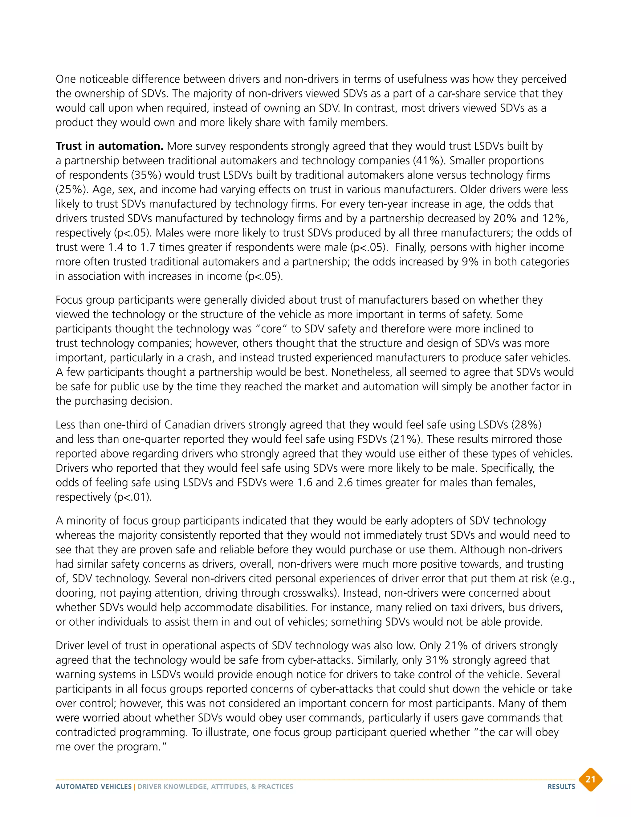 One noticeable difference between drivers and non-drivers in terms of usefulness was how they perceived
the ownership of SDVs. The majority of non-drivers viewed SDVs as a part of a car-share service that they
would call upon when required, instead of owning an SDV. In contrast, most drivers viewed SDVs as a
product they would own and more likely share with family members.
Trust in automation. More survey respondents strongly agreed that they would trust LSDVs built by
a partnership between traditional automakers and technology companies (41%). Smaller proportions
of respondents (35%) would trust LSDVs built by traditional automakers alone versus technology firms
(25%). Age, sex, and income had varying effects on trust in various manufacturers. Older drivers were less
likely to trust SDVs manufactured by technology firms. For every ten-year increase in age, the odds that
drivers trusted SDVs manufactured by technology firms and by a partnership decreased by 20% and 12%,
respectively (p.05). Males were more likely to trust SDVs produced by all three manufacturers; the odds of
trust were 1.4 to 1.7 times greater if respondents were male (p.05). Finally, persons with higher income
more often trusted traditional automakers and a partnership; the odds increased by 9% in both categories
in association with increases in income (p.05).
Focus group participants were generally divided about trust of manufacturers based on whether they
viewed the technology or the structure of the vehicle as more important in terms of safety. Some
participants thought the technology was “core” to SDV safety and therefore were more inclined to
trust technology companies; however, others thought that the structure and design of SDVs was more
important, particularly in a crash, and instead trusted experienced manufacturers to produce safer vehicles.
A few participants thought a partnership would be best. Nonetheless, all seemed to agree that SDVs would
be safe for public use by the time they reached the market and automation will simply be another factor in
the purchasing decision.
Less than one-third of Canadian drivers strongly agreed that they would feel safe using LSDVs (28%)
and less than one-quarter reported they would feel safe using FSDVs (21%). These results mirrored those
reported above regarding drivers who strongly agreed that they would use either of these types of vehicles.
Drivers who reported that they would feel safe using SDVs were more likely to be male. Specifically, the
odds of feeling safe using LSDVs and FSDVs were 1.6 and 2.6 times greater for males than females,
respectively (p.01).
A minority of focus group participants indicated that they would be early adopters of SDV technology
whereas the majority consistently reported that they would not immediately trust SDVs and would need to
see that they are proven safe and reliable before they would purchase or use them. Although non-drivers
had similar safety concerns as drivers, overall, non-drivers were much more positive towards, and trusting
of, SDV technology. Several non-drivers cited personal experiences of driver error that put them at risk (e.g.,
dooring, not paying attention, driving through crosswalks). Instead, non-drivers were concerned about
whether SDVs would help accommodate disabilities. For instance, many relied on taxi drivers, bus drivers,
or other individuals to assist them in and out of vehicles; something SDVs would not be able provide.
Driver level of trust in operational aspects of SDV technology was also low. Only 21% of drivers strongly
agreed that the technology would be safe from cyber-attacks. Similarly, only 31% strongly agreed that
warning systems in LSDVs would provide enough notice for drivers to take control of the vehicle. Several
participants in all focus groups reported concerns of cyber-attacks that could shut down the vehicle or take
over control; however, this was not considered an important concern for most participants. Many of them
were worried about whether SDVs would obey user commands, particularly if users gave commands that
contradicted programming. To illustrate, one focus group participant queried whether “the car will obey
me over the program.”
AUTOMATED VEHICLES | DRIVER KNOWLEDGE, ATTITUDES,  PRACTICES
21
RESULTS
 
