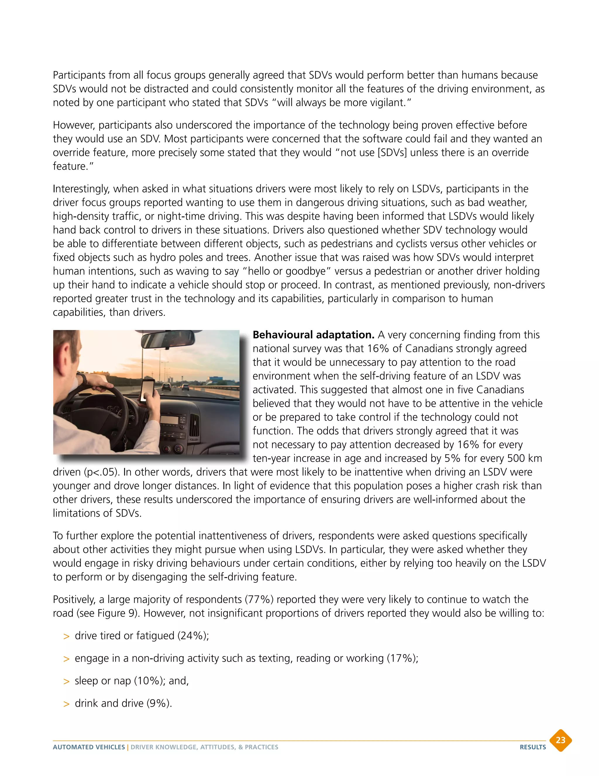 Participants from all focus groups generally agreed that SDVs would perform better than humans because
SDVs would not be distracted and could consistently monitor all the features of the driving environment, as
noted by one participant who stated that SDVs “will always be more vigilant.”
However, participants also underscored the importance of the technology being proven effective before
they would use an SDV. Most participants were concerned that the software could fail and they wanted an
override feature, more precisely some stated that they would “not use [SDVs] unless there is an override
feature.”
Interestingly, when asked in what situations drivers were most likely to rely on LSDVs, participants in the
driver focus groups reported wanting to use them in dangerous driving situations, such as bad weather,
high-density traffic, or night-time driving. This was despite having been informed that LSDVs would likely
hand back control to drivers in these situations. Drivers also questioned whether SDV technology would
be able to differentiate between different objects, such as pedestrians and cyclists versus other vehicles or
fixed objects such as hydro poles and trees. Another issue that was raised was how SDVs would interpret
human intentions, such as waving to say “hello or goodbye” versus a pedestrian or another driver holding
up their hand to indicate a vehicle should stop or proceed. In contrast, as mentioned previously, non-drivers
reported greater trust in the technology and its capabilities, particularly in comparison to human
capabilities, than drivers.
Behavioural adaptation. A very concerning finding from this
national survey was that 16% of Canadians strongly agreed
that it would be unnecessary to pay attention to the road
environment when the self-driving feature of an LSDV was
activated. This suggested that almost one in five Canadians
believed that they would not have to be attentive in the vehicle
or be prepared to take control if the technology could not
function. The odds that drivers strongly agreed that it was
not necessary to pay attention decreased by 16% for every
ten-year increase in age and increased by 5% for every 500 km
driven (p.05). In other words, drivers that were most likely to be inattentive when driving an LSDV were
younger and drove longer distances. In light of evidence that this population poses a higher crash risk than
other drivers, these results underscored the importance of ensuring drivers are well-informed about the
limitations of SDVs.
To further explore the potential inattentiveness of drivers, respondents were asked questions specifically
about other activities they might pursue when using LSDVs. In particular, they were asked whether they
would engage in risky driving behaviours under certain conditions, either by relying too heavily on the LSDV
to perform or by disengaging the self-driving feature.
Positively, a large majority of respondents (77%) reported they were very likely to continue to watch the
road (see Figure 9). However, not insignificant proportions of drivers reported they would also be willing to:
 drive tired or fatigued (24%);
 engage in a non-driving activity such as texting, reading or working (17%);
 sleep or nap (10%); and,
 drink and drive (9%).
AUTOMATED VEHICLES | DRIVER KNOWLEDGE, ATTITUDES,  PRACTICES
23
RESULTS
 