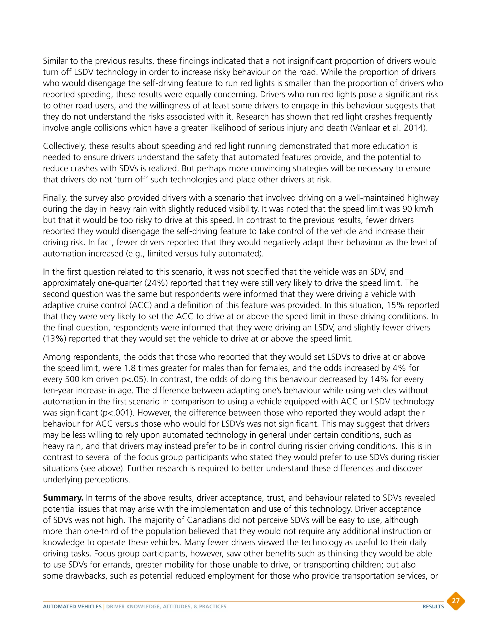 Similar to the previous results, these findings indicated that a not insignificant proportion of drivers would
turn off LSDV technology in order to increase risky behaviour on the road. While the proportion of drivers
who would disengage the self-driving feature to run red lights is smaller than the proportion of drivers who
reported speeding, these results were equally concerning. Drivers who run red lights pose a significant risk
to other road users, and the willingness of at least some drivers to engage in this behaviour suggests that
they do not understand the risks associated with it. Research has shown that red light crashes frequently
involve angle collisions which have a greater likelihood of serious injury and death (Vanlaar et al. 2014).
Collectively, these results about speeding and red light running demonstrated that more education is
needed to ensure drivers understand the safety that automated features provide, and the potential to
reduce crashes with SDVs is realized. But perhaps more convincing strategies will be necessary to ensure
that drivers do not ‘turn off’ such technologies and place other drivers at risk.
Finally, the survey also provided drivers with a scenario that involved driving on a well-maintained highway
during the day in heavy rain with slightly reduced visibility. It was noted that the speed limit was 90 km/h
but that it would be too risky to drive at this speed. In contrast to the previous results, fewer drivers
reported they would disengage the self-driving feature to take control of the vehicle and increase their
driving risk. In fact, fewer drivers reported that they would negatively adapt their behaviour as the level of
automation increased (e.g., limited versus fully automated).
In the first question related to this scenario, it was not specified that the vehicle was an SDV, and
approximately one-quarter (24%) reported that they were still very likely to drive the speed limit. The
second question was the same but respondents were informed that they were driving a vehicle with
adaptive cruise control (ACC) and a definition of this feature was provided. In this situation, 15% reported
that they were very likely to set the ACC to drive at or above the speed limit in these driving conditions. In
the final question, respondents were informed that they were driving an LSDV, and slightly fewer drivers
(13%) reported that they would set the vehicle to drive at or above the speed limit.
Among respondents, the odds that those who reported that they would set LSDVs to drive at or above
the speed limit, were 1.8 times greater for males than for females, and the odds increased by 4% for
every 500 km driven p.05). In contrast, the odds of doing this behaviour decreased by 14% for every
ten-year increase in age. The difference between adapting one’s behaviour while using vehicles without
automation in the first scenario in comparison to using a vehicle equipped with ACC or LSDV technology
was significant (p.001). However, the difference between those who reported they would adapt their
behaviour for ACC versus those who would for LSDVs was not significant. This may suggest that drivers
may be less willing to rely upon automated technology in general under certain conditions, such as
heavy rain, and that drivers may instead prefer to be in control during riskier driving conditions. This is in
contrast to several of the focus group participants who stated they would prefer to use SDVs during riskier
situations (see above). Further research is required to better understand these differences and discover
underlying perceptions.
Summary. In terms of the above results, driver acceptance, trust, and behaviour related to SDVs revealed
potential issues that may arise with the implementation and use of this technology. Driver acceptance
of SDVs was not high. The majority of Canadians did not perceive SDVs will be easy to use, although
more than one-third of the population believed that they would not require any additional instruction or
knowledge to operate these vehicles. Many fewer drivers viewed the technology as useful to their daily
driving tasks. Focus group participants, however, saw other benefits such as thinking they would be able
to use SDVs for errands, greater mobility for those unable to drive, or transporting children; but also
some drawbacks, such as potential reduced employment for those who provide transportation services, or
AUTOMATED VEHICLES | DRIVER KNOWLEDGE, ATTITUDES,  PRACTICES
27
RESULTS
 