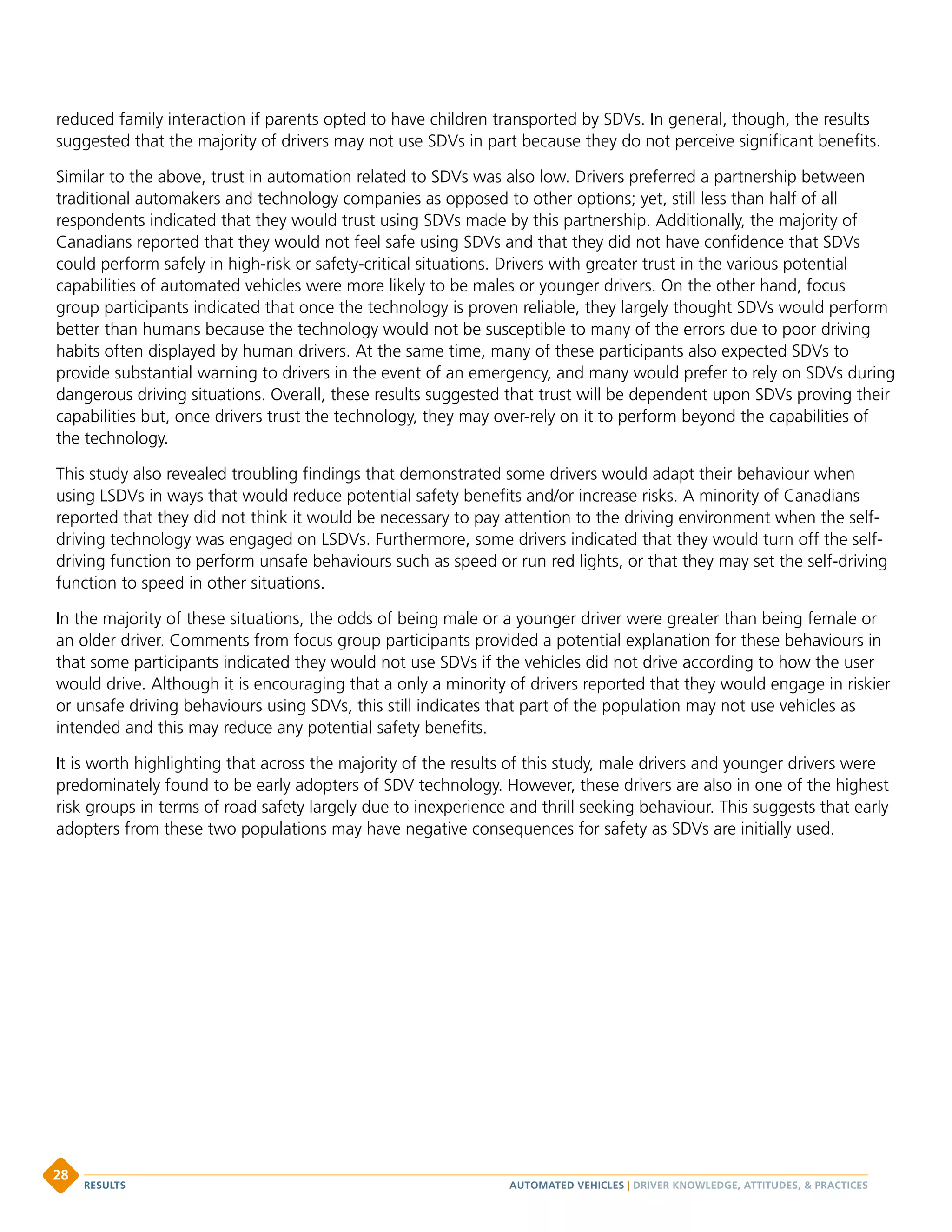 reduced family interaction if parents opted to have children transported by SDVs. In general, though, the results
suggested that the majority of drivers may not use SDVs in part because they do not perceive significant benefits.
Similar to the above, trust in automation related to SDVs was also low. Drivers preferred a partnership between
traditional automakers and technology companies as opposed to other options; yet, still less than half of all
respondents indicated that they would trust using SDVs made by this partnership. Additionally, the majority of
Canadians reported that they would not feel safe using SDVs and that they did not have confidence that SDVs
could perform safely in high-risk or safety-critical situations. Drivers with greater trust in the various potential
capabilities of automated vehicles were more likely to be males or younger drivers. On the other hand, focus
group participants indicated that once the technology is proven reliable, they largely thought SDVs would perform
better than humans because the technology would not be susceptible to many of the errors due to poor driving
habits often displayed by human drivers. At the same time, many of these participants also expected SDVs to
provide substantial warning to drivers in the event of an emergency, and many would prefer to rely on SDVs during
dangerous driving situations. Overall, these results suggested that trust will be dependent upon SDVs proving their
capabilities but, once drivers trust the technology, they may over-rely on it to perform beyond the capabilities of
the technology.
This study also revealed troubling findings that demonstrated some drivers would adapt their behaviour when
using LSDVs in ways that would reduce potential safety benefits and/or increase risks. A minority of Canadians
reported that they did not think it would be necessary to pay attention to the driving environment when the self-
driving technology was engaged on LSDVs. Furthermore, some drivers indicated that they would turn off the self-
driving function to perform unsafe behaviours such as speed or run red lights, or that they may set the self-driving
function to speed in other situations.
In the majority of these situations, the odds of being male or a younger driver were greater than being female or
an older driver. Comments from focus group participants provided a potential explanation for these behaviours in
that some participants indicated they would not use SDVs if the vehicles did not drive according to how the user
would drive. Although it is encouraging that a only a minority of drivers reported that they would engage in riskier
or unsafe driving behaviours using SDVs, this still indicates that part of the population may not use vehicles as
intended and this may reduce any potential safety benefits.
It is worth highlighting that across the majority of the results of this study, male drivers and younger drivers were
predominately found to be early adopters of SDV technology. However, these drivers are also in one of the highest
risk groups in terms of road safety largely due to inexperience and thrill seeking behaviour. This suggests that early
adopters from these two populations may have negative consequences for safety as SDVs are initially used.
AUTOMATED VEHICLES | DRIVER KNOWLEDGE, ATTITUDES,  PRACTICESRESULTS
28
 