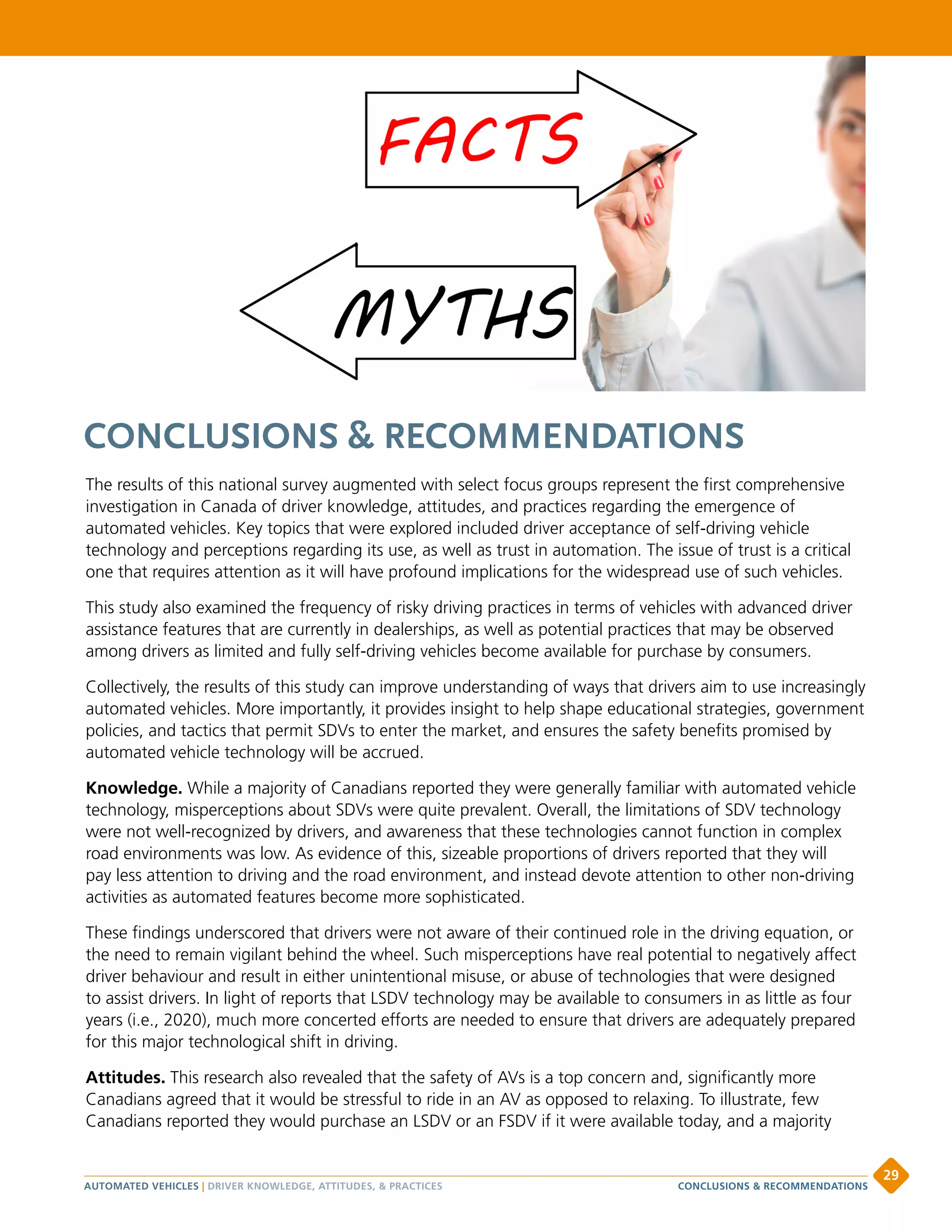 CONCLUSIONS  RECOMMENDATIONS
The results of this national survey augmented with select focus groups represent the first comprehensive
investigation in Canada of driver knowledge, attitudes, and practices regarding the emergence of
automated vehicles. Key topics that were explored included driver acceptance of self-driving vehicle
technology and perceptions regarding its use, as well as trust in automation. The issue of trust is a critical
one that requires attention as it will have profound implications for the widespread use of such vehicles.
This study also examined the frequency of risky driving practices in terms of vehicles with advanced driver
assistance features that are currently in dealerships, as well as potential practices that may be observed
among drivers as limited and fully self-driving vehicles become available for purchase by consumers.
Collectively, the results of this study can improve understanding of ways that drivers aim to use increasingly
automated vehicles. More importantly, it provides insight to help shape educational strategies, government
policies, and tactics that permit SDVs to enter the market, and ensures the safety benefits promised by
automated vehicle technology will be accrued.
Knowledge. While a majority of Canadians reported they were generally familiar with automated vehicle
technology, misperceptions about SDVs were quite prevalent. Overall, the limitations of SDV technology
were not well-recognized by drivers, and awareness that these technologies cannot function in complex
road environments was low. As evidence of this, sizeable proportions of drivers reported that they will
pay less attention to driving and the road environment, and instead devote attention to other non-driving
activities as automated features become more sophisticated.
These findings underscored that drivers were not aware of their continued role in the driving equation, or
the need to remain vigilant behind the wheel. Such misperceptions have real potential to negatively affect
driver behaviour and result in either unintentional misuse, or abuse of technologies that were designed
to assist drivers. In light of reports that LSDV technology may be available to consumers in as little as four
years (i.e., 2020), much more concerted efforts are needed to ensure that drivers are adequately prepared
for this major technological shift in driving.
Attitudes. This research also revealed that the safety of AVs is a top concern and, significantly more
Canadians agreed that it would be stressful to ride in an AV as opposed to relaxing. To illustrate, few
Canadians reported they would purchase an LSDV or an FSDV if it were available today, and a majority
AUTOMATED VEHICLES | DRIVER KNOWLEDGE, ATTITUDES,  PRACTICES
29
CONCLUSIONS  RECOMMENDATIONS
 