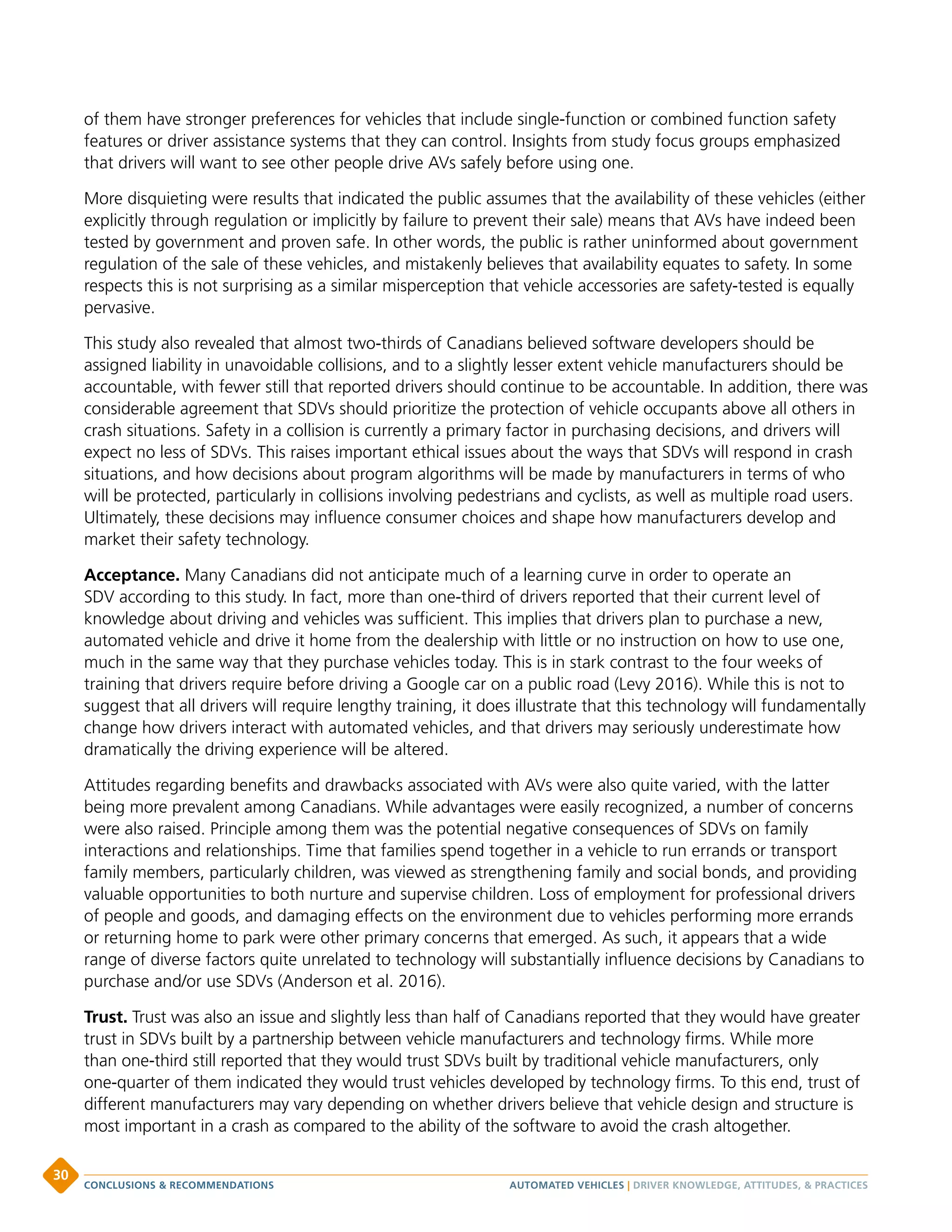 of them have stronger preferences for vehicles that include single-function or combined function safety
features or driver assistance systems that they can control. Insights from study focus groups emphasized
that drivers will want to see other people drive AVs safely before using one.
More disquieting were results that indicated the public assumes that the availability of these vehicles (either
explicitly through regulation or implicitly by failure to prevent their sale) means that AVs have indeed been
tested by government and proven safe. In other words, the public is rather uninformed about government
regulation of the sale of these vehicles, and mistakenly believes that availability equates to safety. In some
respects this is not surprising as a similar misperception that vehicle accessories are safety-tested is equally
pervasive.
This study also revealed that almost two-thirds of Canadians believed software developers should be
assigned liability in unavoidable collisions, and to a slightly lesser extent vehicle manufacturers should be
accountable, with fewer still that reported drivers should continue to be accountable. In addition, there was
considerable agreement that SDVs should prioritize the protection of vehicle occupants above all others in
crash situations. Safety in a collision is currently a primary factor in purchasing decisions, and drivers will
expect no less of SDVs. This raises important ethical issues about the ways that SDVs will respond in crash
situations, and how decisions about program algorithms will be made by manufacturers in terms of who
will be protected, particularly in collisions involving pedestrians and cyclists, as well as multiple road users.
Ultimately, these decisions may influence consumer choices and shape how manufacturers develop and
market their safety technology.
Acceptance. Many Canadians did not anticipate much of a learning curve in order to operate an
SDV according to this study. In fact, more than one-third of drivers reported that their current level of
knowledge about driving and vehicles was sufficient. This implies that drivers plan to purchase a new,
automated vehicle and drive it home from the dealership with little or no instruction on how to use one,
much in the same way that they purchase vehicles today. This is in stark contrast to the four weeks of
training that drivers require before driving a Google car on a public road (Levy 2016). While this is not to
suggest that all drivers will require lengthy training, it does illustrate that this technology will fundamentally
change how drivers interact with automated vehicles, and that drivers may seriously underestimate how
dramatically the driving experience will be altered.
Attitudes regarding benefits and drawbacks associated with AVs were also quite varied, with the latter
being more prevalent among Canadians. While advantages were easily recognized, a number of concerns
were also raised. Principle among them was the potential negative consequences of SDVs on family
interactions and relationships. Time that families spend together in a vehicle to run errands or transport
family members, particularly children, was viewed as strengthening family and social bonds, and providing
valuable opportunities to both nurture and supervise children. Loss of employment for professional drivers
of people and goods, and damaging effects on the environment due to vehicles performing more errands
or returning home to park were other primary concerns that emerged. As such, it appears that a wide
range of diverse factors quite unrelated to technology will substantially influence decisions by Canadians to
purchase and/or use SDVs (Anderson et al. 2016).
Trust. Trust was also an issue and slightly less than half of Canadians reported that they would have greater
trust in SDVs built by a partnership between vehicle manufacturers and technology firms. While more
than one-third still reported that they would trust SDVs built by traditional vehicle manufacturers, only
one-quarter of them indicated they would trust vehicles developed by technology firms. To this end, trust of
different manufacturers may vary depending on whether drivers believe that vehicle design and structure is
most important in a crash as compared to the ability of the software to avoid the crash altogether.
AUTOMATED VEHICLES | DRIVER KNOWLEDGE, ATTITUDES,  PRACTICESCONCLUSIONS  RECOMMENDATIONS
30
 