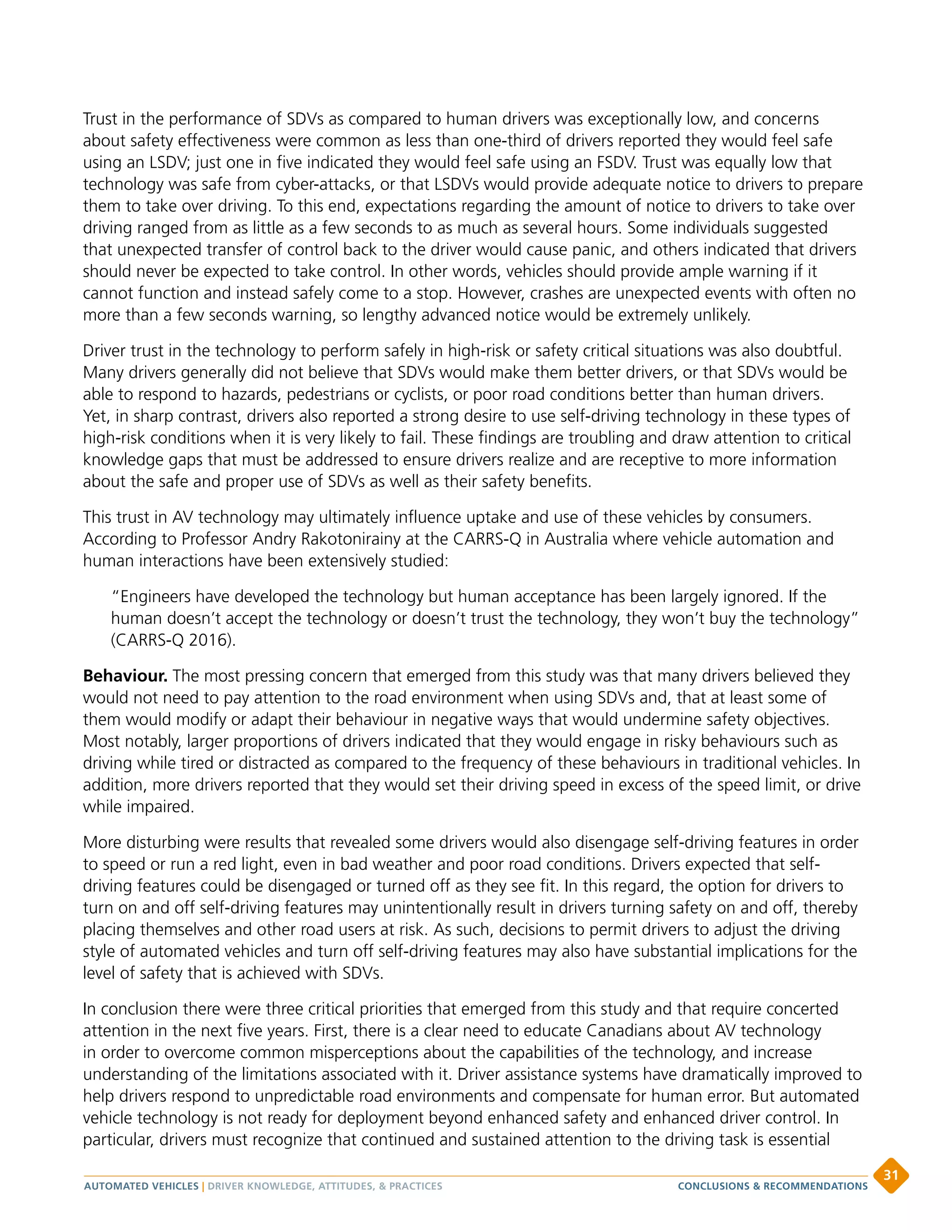 Trust in the performance of SDVs as compared to human drivers was exceptionally low, and concerns
about safety effectiveness were common as less than one-third of drivers reported they would feel safe
using an LSDV; just one in five indicated they would feel safe using an FSDV. Trust was equally low that
technology was safe from cyber-attacks, or that LSDVs would provide adequate notice to drivers to prepare
them to take over driving. To this end, expectations regarding the amount of notice to drivers to take over
driving ranged from as little as a few seconds to as much as several hours. Some individuals suggested
that unexpected transfer of control back to the driver would cause panic, and others indicated that drivers
should never be expected to take control. In other words, vehicles should provide ample warning if it
cannot function and instead safely come to a stop. However, crashes are unexpected events with often no
more than a few seconds warning, so lengthy advanced notice would be extremely unlikely.
Driver trust in the technology to perform safely in high-risk or safety critical situations was also doubtful.
Many drivers generally did not believe that SDVs would make them better drivers, or that SDVs would be
able to respond to hazards, pedestrians or cyclists, or poor road conditions better than human drivers.
Yet, in sharp contrast, drivers also reported a strong desire to use self-driving technology in these types of
high-risk conditions when it is very likely to fail. These findings are troubling and draw attention to critical
knowledge gaps that must be addressed to ensure drivers realize and are receptive to more information
about the safe and proper use of SDVs as well as their safety benefits.
This trust in AV technology may ultimately influence uptake and use of these vehicles by consumers.
According to Professor Andry Rakotonirainy at the CARRS-Q in Australia where vehicle automation and
human interactions have been extensively studied:
“Engineers have developed the technology but human acceptance has been largely ignored. If the
human doesn’t accept the technology or doesn’t trust the technology, they won’t buy the technology”
(CARRS-Q 2016).
Behaviour. The most pressing concern that emerged from this study was that many drivers believed they
would not need to pay attention to the road environment when using SDVs and, that at least some of
them would modify or adapt their behaviour in negative ways that would undermine safety objectives.
Most notably, larger proportions of drivers indicated that they would engage in risky behaviours such as
driving while tired or distracted as compared to the frequency of these behaviours in traditional vehicles. In
addition, more drivers reported that they would set their driving speed in excess of the speed limit, or drive
while impaired.
More disturbing were results that revealed some drivers would also disengage self-driving features in order
to speed or run a red light, even in bad weather and poor road conditions. Drivers expected that self-
driving features could be disengaged or turned off as they see fit. In this regard, the option for drivers to
turn on and off self-driving features may unintentionally result in drivers turning safety on and off, thereby
placing themselves and other road users at risk. As such, decisions to permit drivers to adjust the driving
style of automated vehicles and turn off self-driving features may also have substantial implications for the
level of safety that is achieved with SDVs.
In conclusion there were three critical priorities that emerged from this study and that require concerted
attention in the next five years. First, there is a clear need to educate Canadians about AV technology
in order to overcome common misperceptions about the capabilities of the technology, and increase
understanding of the limitations associated with it. Driver assistance systems have dramatically improved to
help drivers respond to unpredictable road environments and compensate for human error. But automated
vehicle technology is not ready for deployment beyond enhanced safety and enhanced driver control. In
particular, drivers must recognize that continued and sustained attention to the driving task is essential
AUTOMATED VEHICLES | DRIVER KNOWLEDGE, ATTITUDES,  PRACTICES
31
CONCLUSIONS  RECOMMENDATIONS
 