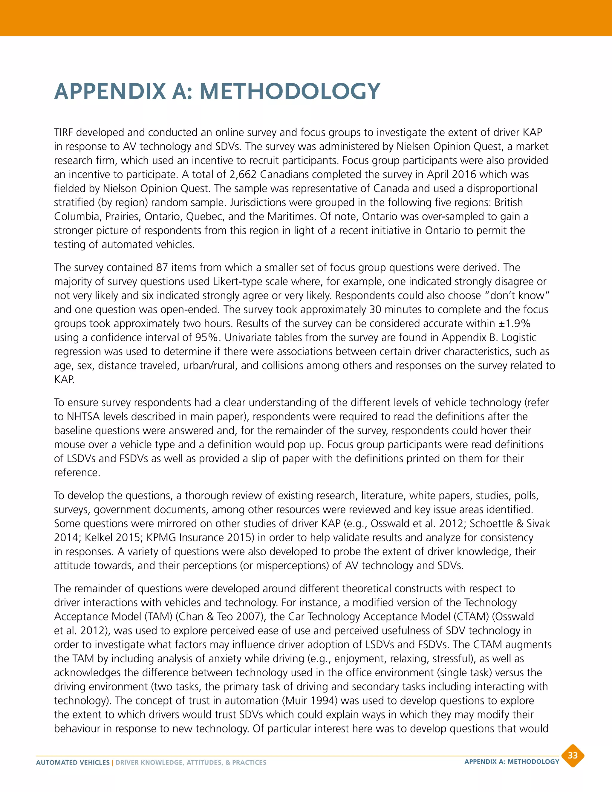 APPENDIX A: METHODOLOGY
TIRF developed and conducted an online survey and focus groups to investigate the extent of driver KAP
in response to AV technology and SDVs. The survey was administered by Nielsen Opinion Quest, a market
research firm, which used an incentive to recruit participants. Focus group participants were also provided
an incentive to participate. A total of 2,662 Canadians completed the survey in April 2016 which was
fielded by Nielson Opinion Quest. The sample was representative of Canada and used a disproportional
stratified (by region) random sample. Jurisdictions were grouped in the following five regions: British
Columbia, Prairies, Ontario, Quebec, and the Maritimes. Of note, Ontario was over-sampled to gain a
stronger picture of respondents from this region in light of a recent initiative in Ontario to permit the
testing of automated vehicles.
The survey contained 87 items from which a smaller set of focus group questions were derived. The
majority of survey questions used Likert-type scale where, for example, one indicated strongly disagree or
not very likely and six indicated strongly agree or very likely. Respondents could also choose “don’t know”
and one question was open-ended. The survey took approximately 30 minutes to complete and the focus
groups took approximately two hours. Results of the survey can be considered accurate within ±1.9%
using a confidence interval of 95%. Univariate tables from the survey are found in Appendix B. Logistic
regression was used to determine if there were associations between certain driver characteristics, such as
age, sex, distance traveled, urban/rural, and collisions among others and responses on the survey related to
KAP.
To ensure survey respondents had a clear understanding of the different levels of vehicle technology (refer
to NHTSA levels described in main paper), respondents were required to read the definitions after the
baseline questions were answered and, for the remainder of the survey, respondents could hover their
mouse over a vehicle type and a definition would pop up. Focus group participants were read definitions
of LSDVs and FSDVs as well as provided a slip of paper with the definitions printed on them for their
reference.
To develop the questions, a thorough review of existing research, literature, white papers, studies, polls,
surveys, government documents, among other resources were reviewed and key issue areas identified.
Some questions were mirrored on other studies of driver KAP (e.g., Osswald et al. 2012; Schoettle  Sivak
2014; Kelkel 2015; KPMG Insurance 2015) in order to help validate results and analyze for consistency
in responses. A variety of questions were also developed to probe the extent of driver knowledge, their
attitude towards, and their perceptions (or misperceptions) of AV technology and SDVs.
The remainder of questions were developed around different theoretical constructs with respect to
driver interactions with vehicles and technology. For instance, a modified version of the Technology
Acceptance Model (TAM) (Chan  Teo 2007), the Car Technology Acceptance Model (CTAM) (Osswald
et al. 2012), was used to explore perceived ease of use and perceived usefulness of SDV technology in
order to investigate what factors may influence driver adoption of LSDVs and FSDVs. The CTAM augments
the TAM by including analysis of anxiety while driving (e.g., enjoyment, relaxing, stressful), as well as
acknowledges the difference between technology used in the office environment (single task) versus the
driving environment (two tasks, the primary task of driving and secondary tasks including interacting with
technology). The concept of trust in automation (Muir 1994) was used to develop questions to explore
the extent to which drivers would trust SDVs which could explain ways in which they may modify their
behaviour in response to new technology. Of particular interest here was to develop questions that would
AUTOMATED VEHICLES | DRIVER KNOWLEDGE, ATTITUDES,  PRACTICES
33
APPENDIX A: METHODOLOGY
 