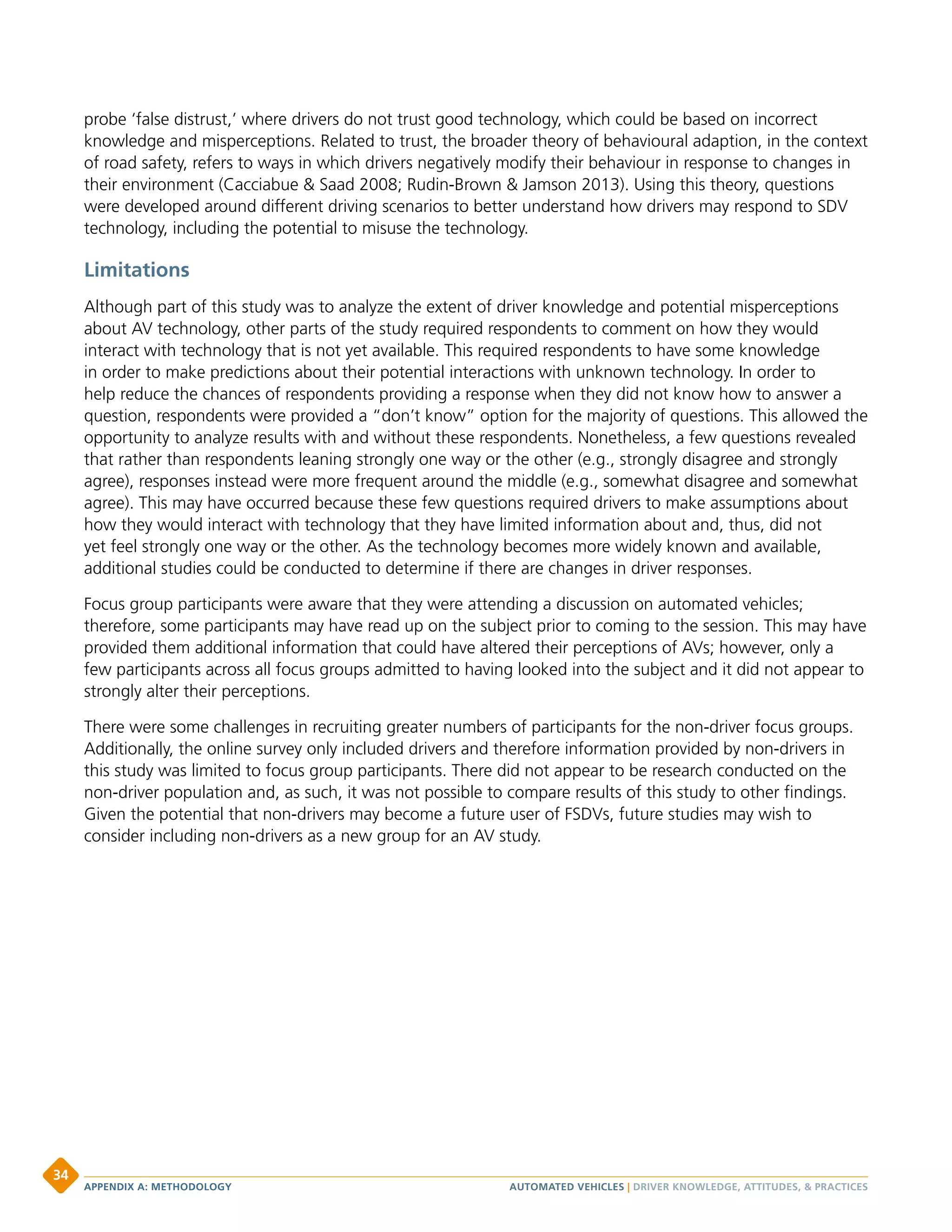 probe ‘false distrust,’ where drivers do not trust good technology, which could be based on incorrect
knowledge and misperceptions. Related to trust, the broader theory of behavioural adaption, in the context
of road safety, refers to ways in which drivers negatively modify their behaviour in response to changes in
their environment (Cacciabue  Saad 2008; Rudin-Brown  Jamson 2013). Using this theory, questions
were developed around different driving scenarios to better understand how drivers may respond to SDV
technology, including the potential to misuse the technology.
Limitations
Although part of this study was to analyze the extent of driver knowledge and potential misperceptions
about AV technology, other parts of the study required respondents to comment on how they would
interact with technology that is not yet available. This required respondents to have some knowledge
in order to make predictions about their potential interactions with unknown technology. In order to
help reduce the chances of respondents providing a response when they did not know how to answer a
question, respondents were provided a “don’t know” option for the majority of questions. This allowed the
opportunity to analyze results with and without these respondents. Nonetheless, a few questions revealed
that rather than respondents leaning strongly one way or the other (e.g., strongly disagree and strongly
agree), responses instead were more frequent around the middle (e.g., somewhat disagree and somewhat
agree). This may have occurred because these few questions required drivers to make assumptions about
how they would interact with technology that they have limited information about and, thus, did not
yet feel strongly one way or the other. As the technology becomes more widely known and available,
additional studies could be conducted to determine if there are changes in driver responses.
Focus group participants were aware that they were attending a discussion on automated vehicles;
therefore, some participants may have read up on the subject prior to coming to the session. This may have
provided them additional information that could have altered their perceptions of AVs; however, only a
few participants across all focus groups admitted to having looked into the subject and it did not appear to
strongly alter their perceptions.
There were some challenges in recruiting greater numbers of participants for the non-driver focus groups.
Additionally, the online survey only included drivers and therefore information provided by non-drivers in
this study was limited to focus group participants. There did not appear to be research conducted on the
non-driver population and, as such, it was not possible to compare results of this study to other findings.
Given the potential that non-drivers may become a future user of FSDVs, future studies may wish to
consider including non-drivers as a new group for an AV study.
AUTOMATED VEHICLES | DRIVER KNOWLEDGE, ATTITUDES,  PRACTICESAPPENDIX A: METHODOLOGY
34
 