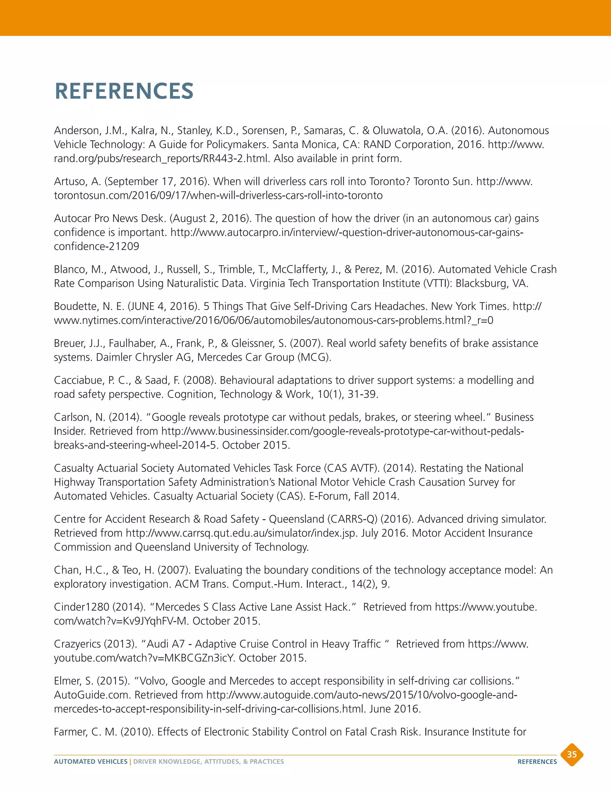 REFERENCES
Anderson, J.M., Kalra, N., Stanley, K.D., Sorensen, P., Samaras, C.  Oluwatola, O.A. (2016). Autonomous
Vehicle Technology: A Guide for Policymakers. Santa Monica, CA: RAND Corporation, 2016. http://www.
rand.org/pubs/research_reports/RR443-2.html. Also available in print form.
Artuso, A. (September 17, 2016). When will driverless cars roll into Toronto? Toronto Sun. http://www.
torontosun.com/2016/09/17/when-will-driverless-cars-roll-into-toronto
Autocar Pro News Desk. (August 2, 2016). The question of how the driver (in an autonomous car) gains
confidence is important. http://www.autocarpro.in/interview/-question-driver-autonomous-car-gains-
confidence-21209
Blanco, M., Atwood, J., Russell, S., Trimble, T., McClafferty, J.,  Perez, M. (2016). Automated Vehicle Crash
Rate Comparison Using Naturalistic Data. Virginia Tech Transportation Institute (VTTI): Blacksburg, VA.
Boudette, N. E. (JUNE 4, 2016). 5 Things That Give Self-Driving Cars Headaches. New York Times. http://
www.nytimes.com/interactive/2016/06/06/automobiles/autonomous-cars-problems.html?_r=0
Breuer, J.J., Faulhaber, A., Frank, P.,  Gleissner, S. (2007). Real world safety benefits of brake assistance
systems. Daimler Chrysler AG, Mercedes Car Group (MCG).
Cacciabue, P. C.,  Saad, F. (2008). Behavioural adaptations to driver support systems: a modelling and
road safety perspective. Cognition, Technology  Work, 10(1), 31-39.
Carlson, N. (2014). “Google reveals prototype car without pedals, brakes, or steering wheel.” Business
Insider. Retrieved from http://www.businessinsider.com/google-reveals-prototype-car-without-pedals-
breaks-and-steering-wheel-2014-5. October 2015.
Casualty Actuarial Society Automated Vehicles Task Force (CAS AVTF). (2014). Restating the National
Highway Transportation Safety Administration’s National Motor Vehicle Crash Causation Survey for
Automated Vehicles. Casualty Actuarial Society (CAS). E-Forum, Fall 2014.
Centre for Accident Research  Road Safety - Queensland (CARRS-Q) (2016). Advanced driving simulator.
Retrieved from http://www.carrsq.qut.edu.au/simulator/index.jsp. July 2016. Motor Accident Insurance
Commission and Queensland University of Technology.
Chan, H.C.,  Teo, H. (2007). Evaluating the boundary conditions of the technology acceptance model: An
exploratory investigation. ACM Trans. Comput.-Hum. Interact., 14(2), 9.
Cinder1280 (2014). “Mercedes S Class Active Lane Assist Hack.” Retrieved from https://www.youtube.
com/watch?v=Kv9JYqhFV-M. October 2015.
Crazyerics (2013). “Audi A7 - Adaptive Cruise Control in Heavy Traffic “ Retrieved from https://www.
youtube.com/watch?v=MKBCGZn3icY. October 2015.
Elmer, S. (2015). “Volvo, Google and Mercedes to accept responsibility in self-driving car collisions.”
AutoGuide.com. Retrieved from http://www.autoguide.com/auto-news/2015/10/volvo-google-and-
mercedes-to-accept-responsibility-in-self-driving-car-collisions.html. June 2016.
Farmer, C. M. (2010). Effects of Electronic Stability Control on Fatal Crash Risk. Insurance Institute for
AUTOMATED VEHICLES | DRIVER KNOWLEDGE, ATTITUDES,  PRACTICES
35
REFERENCES
 