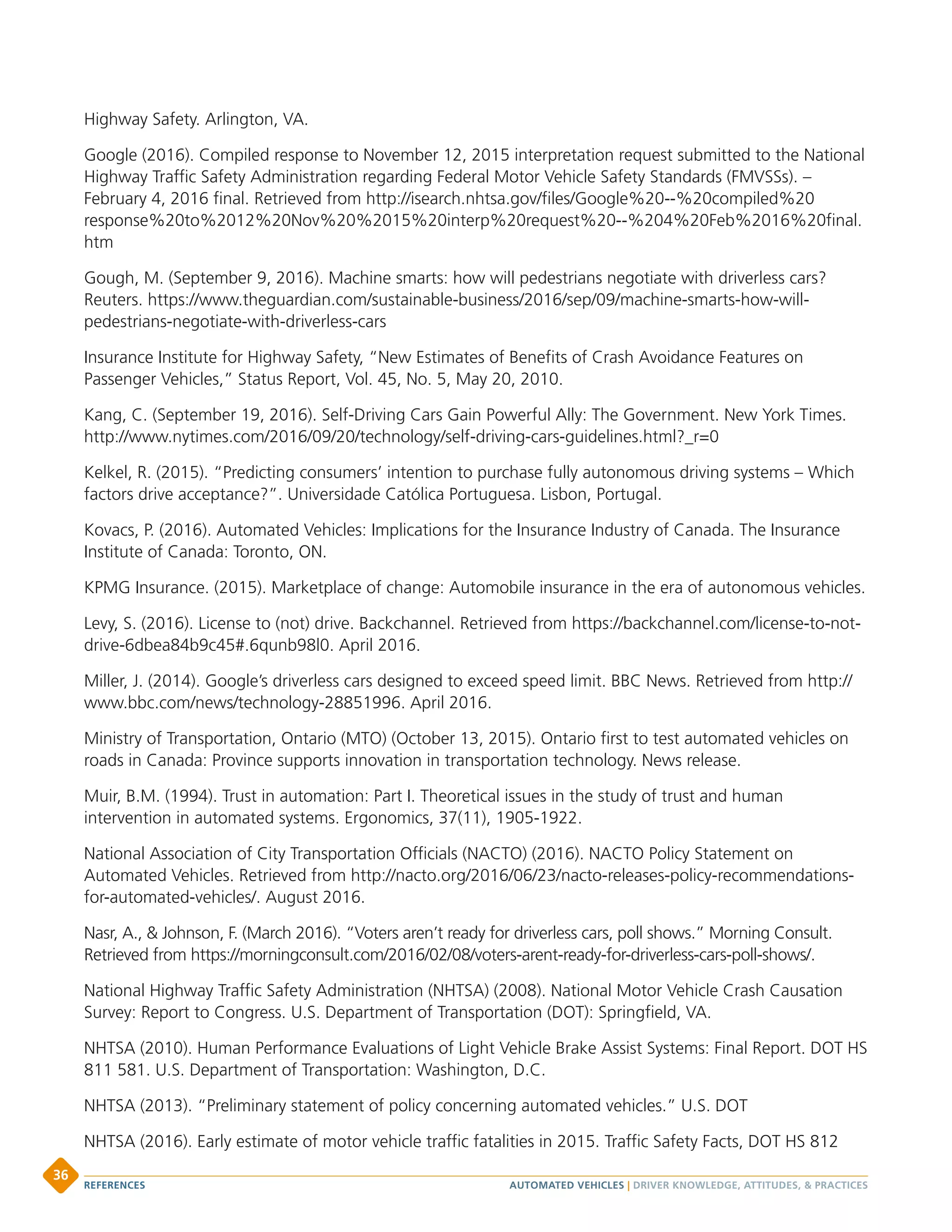 Highway Safety. Arlington, VA.
Google (2016). Compiled response to November 12, 2015 interpretation request submitted to the National
Highway Traffic Safety Administration regarding Federal Motor Vehicle Safety Standards (FMVSSs). –
February 4, 2016 final. Retrieved from http://isearch.nhtsa.gov/files/Google%20--%20compiled%20
response%20to%2012%20Nov%20%2015%20interp%20request%20--%204%20Feb%2016%20final.
htm
Gough, M. (September 9, 2016). Machine smarts: how will pedestrians negotiate with driverless cars?
Reuters. https://www.theguardian.com/sustainable-business/2016/sep/09/machine-smarts-how-will-
pedestrians-negotiate-with-driverless-cars
Insurance Institute for Highway Safety, “New Estimates of Benefits of Crash Avoidance Features on
Passenger Vehicles,” Status Report, Vol. 45, No. 5, May 20, 2010.
Kang, C. (September 19, 2016). Self-Driving Cars Gain Powerful Ally: The Government. New York Times.
http://www.nytimes.com/2016/09/20/technology/self-driving-cars-guidelines.html?_r=0
Kelkel, R. (2015). “Predicting consumers’ intention to purchase fully autonomous driving systems – Which
factors drive acceptance?”. Universidade Católica Portuguesa. Lisbon, Portugal.
Kovacs, P. (2016). Automated Vehicles: Implications for the Insurance Industry of Canada. The Insurance
Institute of Canada: Toronto, ON.
KPMG Insurance. (2015). Marketplace of change: Automobile insurance in the era of autonomous vehicles.
Levy, S. (2016). License to (not) drive. Backchannel. Retrieved from https://backchannel.com/license-to-not-
drive-6dbea84b9c45#.6qunb98l0. April 2016.
Miller, J. (2014). Google’s driverless cars designed to exceed speed limit. BBC News. Retrieved from http://
www.bbc.com/news/technology-28851996. April 2016.
Ministry of Transportation, Ontario (MTO) (October 13, 2015). Ontario first to test automated vehicles on
roads in Canada: Province supports innovation in transportation technology. News release.
Muir, B.M. (1994). Trust in automation: Part I. Theoretical issues in the study of trust and human
intervention in automated systems. Ergonomics, 37(11), 1905-1922.
National Association of City Transportation Officials (NACTO) (2016). NACTO Policy Statement on
Automated Vehicles. Retrieved from http://nacto.org/2016/06/23/nacto-releases-policy-recommendations-
for-automated-vehicles/. August 2016.
Nasr, A.,  Johnson, F. (March 2016). “Voters aren’t ready for driverless cars, poll shows.” Morning Consult.
Retrieved from https://morningconsult.com/2016/02/08/voters-arent-ready-for-driverless-cars-poll-shows/.
National Highway Traffic Safety Administration (NHTSA) (2008). National Motor Vehicle Crash Causation
Survey: Report to Congress. U.S. Department of Transportation (DOT): Springfield, VA.
NHTSA (2010). Human Performance Evaluations of Light Vehicle Brake Assist Systems: Final Report. DOT HS
811 581. U.S. Department of Transportation: Washington, D.C.
NHTSA (2013). “Preliminary statement of policy concerning automated vehicles.” U.S. DOT
NHTSA (2016). Early estimate of motor vehicle traffic fatalities in 2015. Traffic Safety Facts, DOT HS 812
AUTOMATED VEHICLES | DRIVER KNOWLEDGE, ATTITUDES,  PRACTICESREFERENCES
36
 