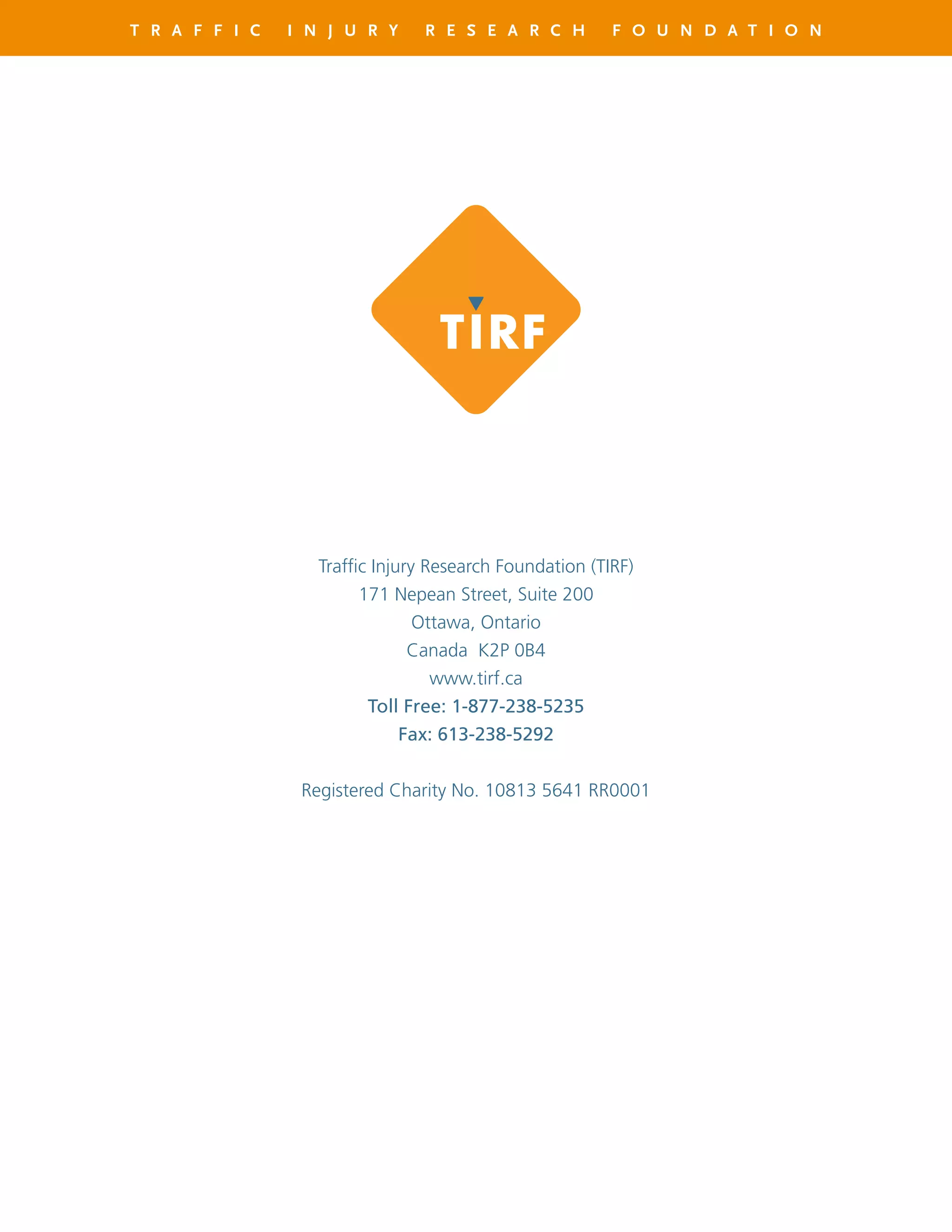 T R A F F I C I N J U R Y R E S E A R C H F O U N D A T I O N
Traffic Injury Research Foundation (TIRF)
171 Nepean Street, Suite 200
Ottawa, Ontario
Canada K2P 0B4
www.tirf.ca
Toll Free: 1-877-238-5235
Fax: 613-238-5292
Registered Charity No. 10813 5641 RR0001
 
