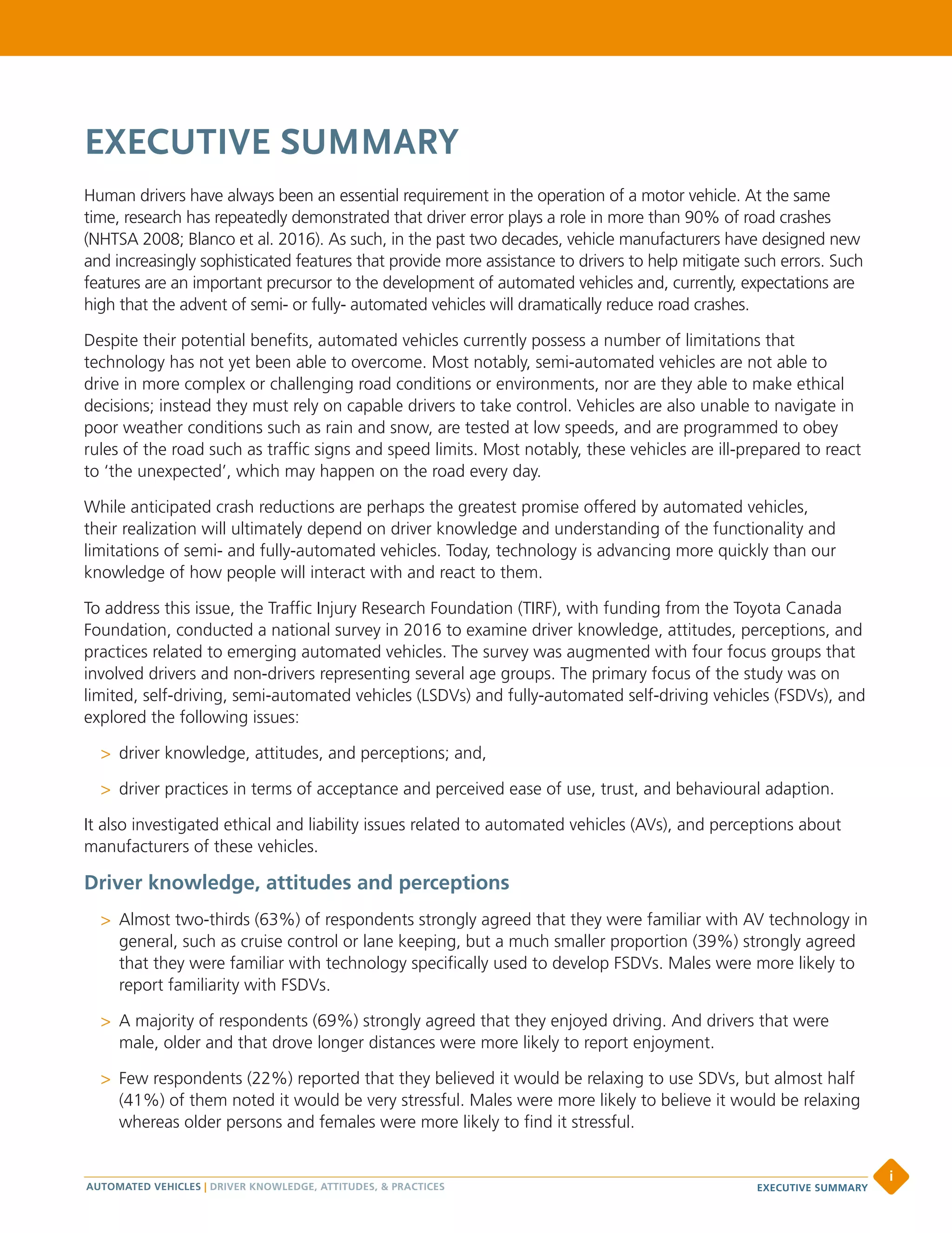 EXECUTIVE SUMMARY
Human drivers have always been an essential requirement in the operation of a motor vehicle. At the same
time, research has repeatedly demonstrated that driver error plays a role in more than 90% of road crashes
(NHTSA 2008; Blanco et al. 2016). As such, in the past two decades, vehicle manufacturers have designed new
and increasingly sophisticated features that provide more assistance to drivers to help mitigate such errors. Such
features are an important precursor to the development of automated vehicles and, currently, expectations are
high that the advent of semi- or fully- automated vehicles will dramatically reduce road crashes.
Despite their potential benefits, automated vehicles currently possess a number of limitations that
technology has not yet been able to overcome. Most notably, semi-automated vehicles are not able to
drive in more complex or challenging road conditions or environments, nor are they able to make ethical
decisions; instead they must rely on capable drivers to take control. Vehicles are also unable to navigate in
poor weather conditions such as rain and snow, are tested at low speeds, and are programmed to obey
rules of the road such as traffic signs and speed limits. Most notably, these vehicles are ill-prepared to react
to ‘the unexpected’, which may happen on the road every day.
While anticipated crash reductions are perhaps the greatest promise offered by automated vehicles,
their realization will ultimately depend on driver knowledge and understanding of the functionality and
limitations of semi- and fully-automated vehicles. Today, technology is advancing more quickly than our
knowledge of how people will interact with and react to them.
To address this issue, the Traffic Injury Research Foundation (TIRF), with funding from the Toyota Canada
Foundation, conducted a national survey in 2016 to examine driver knowledge, attitudes, perceptions, and
practices related to emerging automated vehicles. The survey was augmented with four focus groups that
involved drivers and non-drivers representing several age groups. The primary focus of the study was on
limited, self-driving, semi-automated vehicles (LSDVs) and fully-automated self-driving vehicles (FSDVs), and
explored the following issues:
>> driver knowledge, attitudes, and perceptions; and,
>> driver practices in terms of acceptance and perceived ease of use, trust, and behavioural adaption.
It also investigated ethical and liability issues related to automated vehicles (AVs), and perceptions about
manufacturers of these vehicles.
Driver knowledge, attitudes and perceptions
>> Almost two-thirds (63%) of respondents strongly agreed that they were familiar with AV technology in
general, such as cruise control or lane keeping, but a much smaller proportion (39%) strongly agreed
that they were familiar with technology specifically used to develop FSDVs. Males were more likely to
report familiarity with FSDVs.
>> A majority of respondents (69%) strongly agreed that they enjoyed driving. And drivers that were
male, older and that drove longer distances were more likely to report enjoyment.
>> Few respondents (22%) reported that they believed it would be relaxing to use SDVs, but almost half
(41%) of them noted it would be very stressful. Males were more likely to believe it would be relaxing
whereas older persons and females were more likely to find it stressful.
AUTOMATED VEHICLES | DRIVER KNOWLEDGE, ATTITUDES, & PRACTICES
i
EXECUTIVE SUMMARY
 