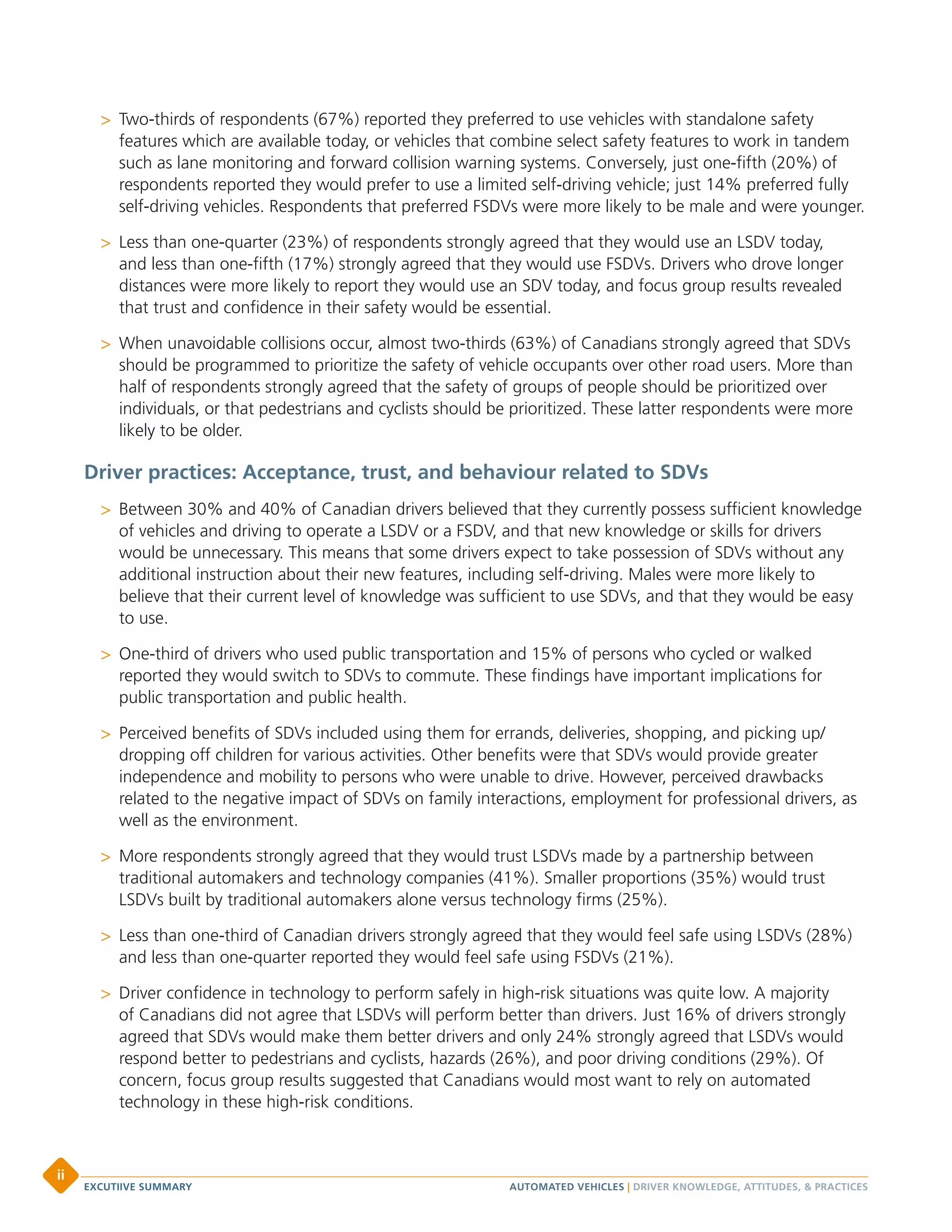 >> Two-thirds of respondents (67%) reported they preferred to use vehicles with standalone safety
features which are available today, or vehicles that combine select safety features to work in tandem
such as lane monitoring and forward collision warning systems. Conversely, just one-fifth (20%) of
respondents reported they would prefer to use a limited self-driving vehicle; just 14% preferred fully
self-driving vehicles. Respondents that preferred FSDVs were more likely to be male and were younger.
>> Less than one-quarter (23%) of respondents strongly agreed that they would use an LSDV today,
and less than one-fifth (17%) strongly agreed that they would use FSDVs. Drivers who drove longer
distances were more likely to report they would use an SDV today, and focus group results revealed
that trust and confidence in their safety would be essential.
>> When unavoidable collisions occur, almost two-thirds (63%) of Canadians strongly agreed that SDVs
should be programmed to prioritize the safety of vehicle occupants over other road users. More than
half of respondents strongly agreed that the safety of groups of people should be prioritized over
individuals, or that pedestrians and cyclists should be prioritized. These latter respondents were more
likely to be older.
Driver practices: Acceptance, trust, and behaviour related to SDVs
>> Between 30% and 40% of Canadian drivers believed that they currently possess sufficient knowledge
of vehicles and driving to operate a LSDV or a FSDV, and that new knowledge or skills for drivers
would be unnecessary. This means that some drivers expect to take possession of SDVs without any
additional instruction about their new features, including self-driving. Males were more likely to
believe that their current level of knowledge was sufficient to use SDVs, and that they would be easy
to use.
>> One-third of drivers who used public transportation and 15% of persons who cycled or walked
reported they would switch to SDVs to commute. These findings have important implications for
public transportation and public health.
>> Perceived benefits of SDVs included using them for errands, deliveries, shopping, and picking up/
dropping off children for various activities. Other benefits were that SDVs would provide greater
independence and mobility to persons who were unable to drive. However, perceived drawbacks
related to the negative impact of SDVs on family interactions, employment for professional drivers, as
well as the environment.
>> More respondents strongly agreed that they would trust LSDVs made by a partnership between
traditional automakers and technology companies (41%). Smaller proportions (35%) would trust
LSDVs built by traditional automakers alone versus technology firms (25%).
>> Less than one-third of Canadian drivers strongly agreed that they would feel safe using LSDVs (28%)
and less than one-quarter reported they would feel safe using FSDVs (21%).
>> Driver confidence in technology to perform safely in high-risk situations was quite low. A majority
of Canadians did not agree that LSDVs will perform better than drivers. Just 16% of drivers strongly
agreed that SDVs would make them better drivers and only 24% strongly agreed that LSDVs would
respond better to pedestrians and cyclists, hazards (26%), and poor driving conditions (29%). Of
concern, focus group results suggested that Canadians would most want to rely on automated
technology in these high-risk conditions.
AUTOMATED VEHICLES | DRIVER KNOWLEDGE, ATTITUDES, & PRACTICESEXCUTIIVE SUMMARY
ii
 