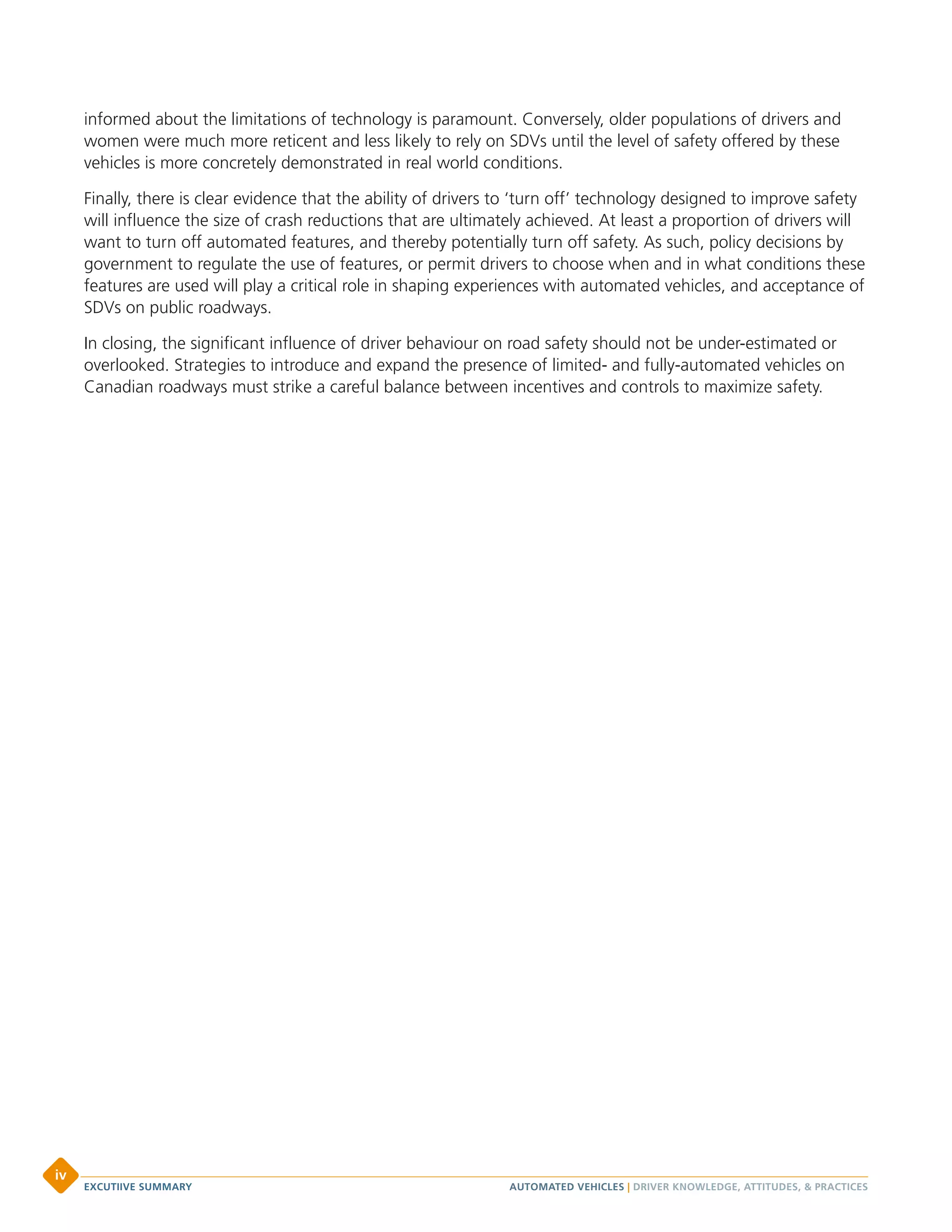 informed about the limitations of technology is paramount. Conversely, older populations of drivers and
women were much more reticent and less likely to rely on SDVs until the level of safety offered by these
vehicles is more concretely demonstrated in real world conditions.
Finally, there is clear evidence that the ability of drivers to ‘turn off’ technology designed to improve safety
will influence the size of crash reductions that are ultimately achieved. At least a proportion of drivers will
want to turn off automated features, and thereby potentially turn off safety. As such, policy decisions by
government to regulate the use of features, or permit drivers to choose when and in what conditions these
features are used will play a critical role in shaping experiences with automated vehicles, and acceptance of
SDVs on public roadways.
In closing, the significant influence of driver behaviour on road safety should not be under-estimated or
overlooked. Strategies to introduce and expand the presence of limited- and fully-automated vehicles on
Canadian roadways must strike a careful balance between incentives and controls to maximize safety.
AUTOMATED VEHICLES | DRIVER KNOWLEDGE, ATTITUDES, & PRACTICESEXCUTIIVE SUMMARY
iv
 