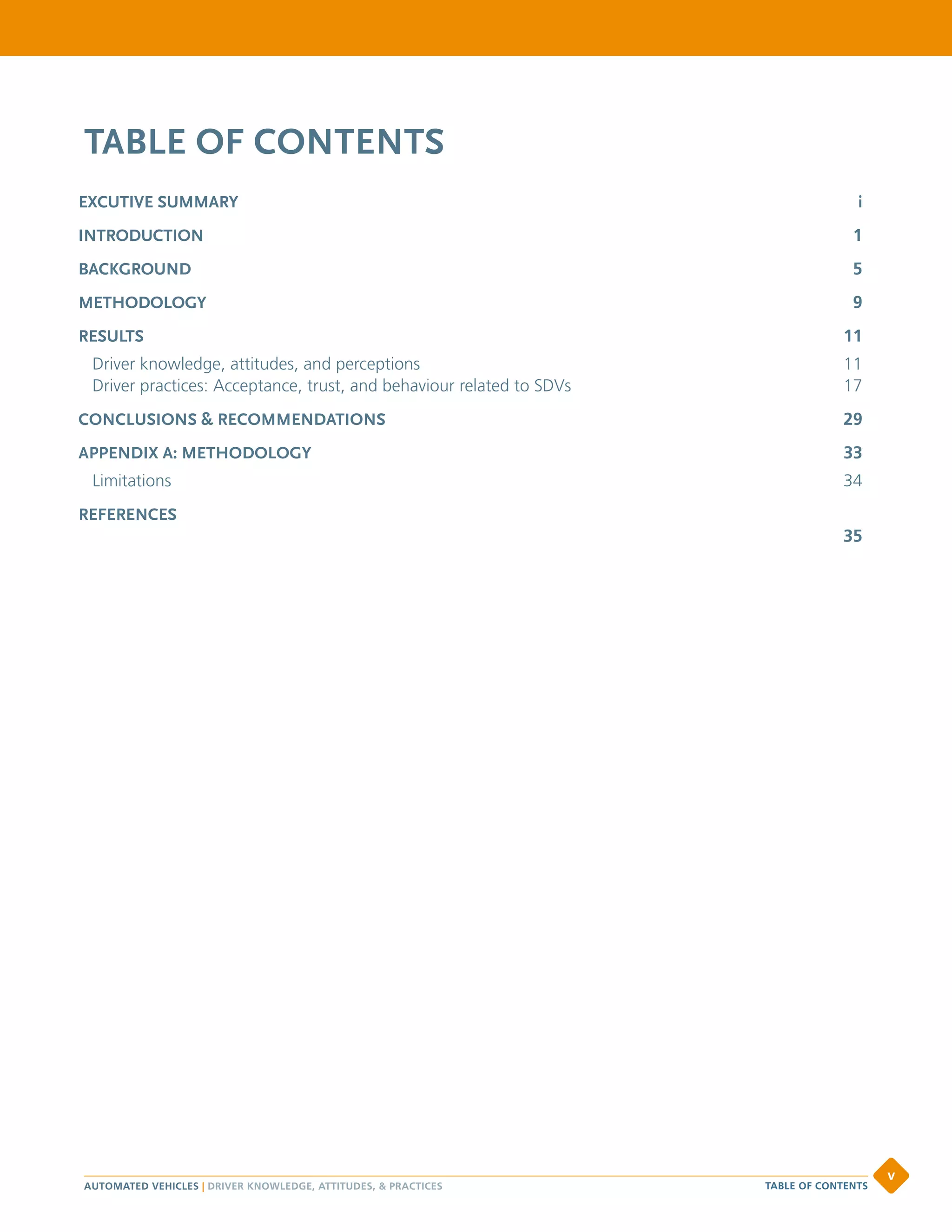 TABLE OF CONTENTS
EXCUTIVE SUMMARY 	 i
INTRODUCTION		 1
BACKGROUND	 5
METHODOLOGY	 9
RESULTS	 11
Driver knowledge, attitudes, and perceptions	 11
Driver practices: Acceptance, trust, and behaviour related to SDVs	 17
CONCLUSIONS & RECOMMENDATIONS	 29
APPENDIX A: METHODOLOGY	 33
Limitations	34
REFERENCES
 35
AUTOMATED VEHICLES | DRIVER KNOWLEDGE, ATTITUDES,  PRACTICES
v
TABLE OF CONTENTS
 