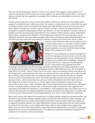 This issue has garnered greater attention in light of new research that suggests a larger proportion of
collisions may be due to other factors such as poor weather and vehicle malfunctions (22%), in contrast to
previous research that has suggested an estimated 93% of collisions are attributable to driver error (CAS
AVTF 2014).
Another priority issue that is a focus of discussion relates to liability for collisions and how liability will be
assigned to vehicles that are in self-driving mode. For instance, currently driver error is most often the cause
of collisions and thus drivers are typically held legally responsible (KPMG Insurance 2015) for the costs of
these collisions through auto insurance regimes. However, vehicles in self-driving mode will perform in
accordance to algorithms developed by vehicle manufacturers. As such, the question has been raised as to
whether manufacturers will accept responsibility for their vehicles in these instances. Various stakeholders,
policy makers, and government legislators are just beginning to look into this issue and ways it can be
addressed. Moreover, some technology companies and vehicle manufacturers have already provided some
indication that they would take responsibility for collisions caused by their SDVs (Elmer 2015). In other
instances, some researchers have recommended no-fault
insurance (Ni  Leung n.a.), and some institutions expect
that there will be a shift towards shared responsibility
between producers and users of self-driving technology
(Kovacs 2016; Anderson et al. 2016).
Perhaps the most substantial issue that has emerged as a
result of increasingly automated vehicles is that of public
acceptance and the potential for misuse. Researchers are
just beginning to explore driver knowledge, acceptance,
and their behaviours in response to the development
of SDVs. Initial studies have suggested that driver
knowledge and familiarity with AV technology generally, and self-driving technology specifically, is quite
low despite the emergence of many AV technologies since the 1990s (Robertson et al. 2012; Schoettle 
Sivak 2014). Of concern, research shows that on one hand, drivers are somewhat familiar with self-driving
technology and it is anticipated by drivers that such vehicles will have many benefits such as reduced stress
due to driving, lower insurance rates, and potential opportunities to multi-task while driving. However,
at the same time, these studies have shown that drivers generally have low trust in the automation of
driving functions, and are concerned about giving up control (Schoettle  Sivak 2014; Nasr  Johnson
2016; Reimer et al. 2016; Ni  Leung n.a.). In this regard, there is a perception among at least some
drivers that a human driver is safer, and better able to avoid collisions than automated features. Of greater
concern, anecdotal evidence, and pilot tests conducted by Google among others have suggested that
some drivers will modify their behaviour in unacceptable or more dangerous ways, and increase their risk of
collision when using AV technology by speeding, not paying attention to the driving task, or in other ways
circumventing the safety benefits of technology (Robertson et al. 2012; Cinderi1280 2014; TRB 2015).
Much work remains with regard to the identification of safety strategies related to automated vehicles. Key
priorities for governments include strategies to permit the testing of the vehicles on public roadways, and
also to integrate these new vehicles into existing transportation networks. More importantly, agreement
on adequate standards related to the safety effectiveness of these vehicles before they are made available
to consumers for purchase is much needed, particularly in light of recent evidence that suggests that
drivers may not interact with these vehicles in ways that promote safety benefits, and there is considerable
potential for the misuse of automated vehicles in the absence of substantial educational campaigns that
underscore the limitations of these technologies.
AUTOMATED VEHICLES | DRIVER KNOWLEDGE, ATTITUDES,  PRACTICES
7
BACKGROUND
 