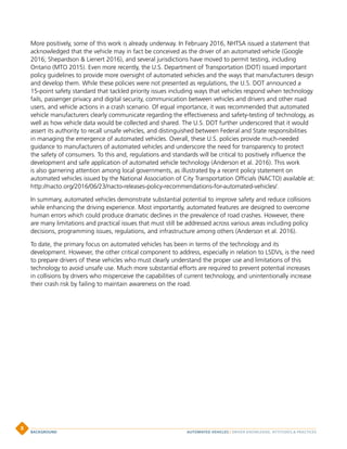 More positively, some of this work is already underway. In February 2016, NHTSA issued a statement that
acknowledged that the vehicle may in fact be conceived as the driver of an automated vehicle (Google
2016; Shepardson  Lienert 2016), and several jurisdictions have moved to permit testing, including
Ontario (MTO 2015). Even more recently, the U.S. Department of Transportation (DOT) issued important
policy guidelines to provide more oversight of automated vehicles and the ways that manufacturers design
and develop them. While these policies were not presented as regulations, the U.S. DOT announced a
15-point safety standard that tackled priority issues including ways that vehicles respond when technology
fails, passenger privacy and digital security, communication between vehicles and drivers and other road
users, and vehicle actions in a crash scenario. Of equal importance, it was recommended that automated
vehicle manufacturers clearly communicate regarding the effectiveness and safety-testing of technology, as
well as how vehicle data would be collected and shared. The U.S. DOT further underscored that it would
assert its authority to recall unsafe vehicles, and distinguished between Federal and State responsibilities
in managing the emergence of automated vehicles. Overall, these U.S. policies provide much-needed
guidance to manufacturers of automated vehicles and underscore the need for transparency to protect
the safety of consumers. To this and, regulations and standards will be critical to positively influence the
development and safe application of automated vehicle technology (Anderson et al. 2016). This work
is also garnering attention among local governments, as illustrated by a recent policy statement on
automated vehicles issued by the National Association of City Transportation Officials (NACTO) available at:
http://nacto.org/2016/06/23/nacto-releases-policy-recommendations-for-automated-vehicles/.
In summary, automated vehicles demonstrate substantial potential to improve safety and reduce collisions
while enhancing the driving experience. Most importantly, automated features are designed to overcome
human errors which could produce dramatic declines in the prevalence of road crashes. However, there
are many limitations and practical issues that must still be addressed across various areas including policy
decisions, programming issues, regulations, and infrastructure among others (Anderson et al. 2016).
To date, the primary focus on automated vehicles has been in terms of the technology and its
development. However, the other critical component to address, especially in relation to LSDVs, is the need
to prepare drivers of these vehicles who must clearly understand the proper use and limitations of this
technology to avoid unsafe use. Much more substantial efforts are required to prevent potential increases
in collisions by drivers who misperceive the capabilities of current technology, and unintentionally increase
their crash risk by failing to maintain awareness on the road.
AUTOMATED VEHICLES | DRIVER KNOWLEDGE, ATTITUDES, PRACTICESBACKGROUND
8
 