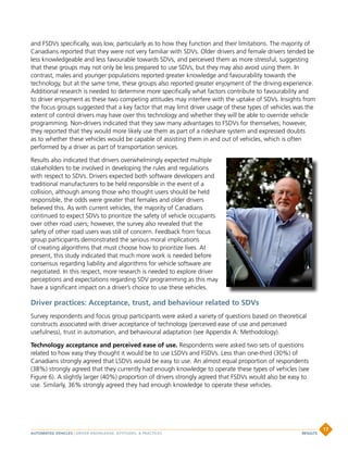 and FSDVs specifically, was low, particularly as to how they function and their limitations. The majority of
Canadians reported that they were not very familiar with SDVs. Older drivers and female drivers tended be
less knowledgeable and less favourable towards SDVs, and perceived them as more stressful, suggesting
that these groups may not only be less prepared to use SDVs, but they may also avoid using them. In
contrast, males and younger populations reported greater knowledge and favourability towards the
technology, but at the same time, these groups also reported greater enjoyment of the driving experience.
Additional research is needed to determine more specifically what factors contribute to favourability and
to driver enjoyment as these two competing attitudes may interfere with the uptake of SDVs. Insights from
the focus groups suggested that a key factor that may limit driver usage of these types of vehicles was the
extent of control drivers may have over this technology and whether they will be able to override vehicle
programming. Non-drivers indicated that they saw many advantages to FSDVs for themselves; however,
they reported that they would more likely use them as part of a rideshare system and expressed doubts
as to whether these vehicles would be capable of assisting them in and out of vehicles, which is often
performed by a driver as part of transportation services.
Results also indicated that drivers overwhelmingly expected multiple
stakeholders to be involved in developing the rules and regulations
with respect to SDVs. Drivers expected both software developers and
traditional manufacturers to be held responsible in the event of a
collision, although among those who thought users should be held
responsible, the odds were greater that females and older drivers
believed this. As with current vehicles, the majority of Canadians
continued to expect SDVs to prioritize the safety of vehicle occupants
over other road users; however, the survey also revealed that the
safety of other road users was still of concern. Feedback from focus
group participants demonstrated the serious moral implications
of creating algorithms that must choose how to prioritize lives. At
present, this study indicated that much more work is needed before
consensus regarding liability and algorithms for vehicle software are
negotiated. In this respect, more research is needed to explore driver
perceptions and expectations regarding SDV programming as this may
have a significant impact on a driver’s choice to use these vehicles.
Driver practices: Acceptance, trust, and behaviour related to SDVs
Survey respondents and focus group participants were asked a variety of questions based on theoretical
constructs associated with driver acceptance of technology (perceived ease of use and perceived
usefulness), trust in automation, and behavioural adaptation (see Appendix A: Methodology).
Technology acceptance and perceived ease of use. Respondents were asked two sets of questions
related to how easy they thought it would be to use LSDVs and FSDVs. Less than one-third (30%) of
Canadians strongly agreed that LSDVs would be easy to use. An almost equal proportion of respondents
(38%) strongly agreed that they currently had enough knowledge to operate these types of vehicles (see
Figure 6). A slightly larger (40%) proportion of drivers strongly agreed that FSDVs would also be easy to
use. Similarly, 36% strongly agreed they had enough knowledge to operate these vehicles.
AUTOMATED VEHICLES | DRIVER KNOWLEDGE, ATTITUDES,  PRACTICES
17
RESULTS
 