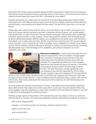 Participants from all focus groups generally agreed that SDVs would perform better than humans because
SDVs would not be distracted and could consistently monitor all the features of the driving environment, as
noted by one participant who stated that SDVs “will always be more vigilant.”
However, participants also underscored the importance of the technology being proven effective before
they would use an SDV. Most participants were concerned that the software could fail and they wanted an
override feature, more precisely some stated that they would “not use [SDVs] unless there is an override
feature.”
Interestingly, when asked in what situations drivers were most likely to rely on LSDVs, participants in the
driver focus groups reported wanting to use them in dangerous driving situations, such as bad weather,
high-density traffic, or night-time driving. This was despite having been informed that LSDVs would likely
hand back control to drivers in these situations. Drivers also questioned whether SDV technology would
be able to differentiate between different objects, such as pedestrians and cyclists versus other vehicles or
fixed objects such as hydro poles and trees. Another issue that was raised was how SDVs would interpret
human intentions, such as waving to say “hello or goodbye” versus a pedestrian or another driver holding
up their hand to indicate a vehicle should stop or proceed. In contrast, as mentioned previously, non-drivers
reported greater trust in the technology and its capabilities, particularly in comparison to human
capabilities, than drivers.
Behavioural adaptation. A very concerning finding from this
national survey was that 16% of Canadians strongly agreed
that it would be unnecessary to pay attention to the road
environment when the self-driving feature of an LSDV was
activated. This suggested that almost one in five Canadians
believed that they would not have to be attentive in the vehicle
or be prepared to take control if the technology could not
function. The odds that drivers strongly agreed that it was
not necessary to pay attention decreased by 16% for every
ten-year increase in age and increased by 5% for every 500 km
driven (p.05). In other words, drivers that were most likely to be inattentive when driving an LSDV were
younger and drove longer distances. In light of evidence that this population poses a higher crash risk than
other drivers, these results underscored the importance of ensuring drivers are well-informed about the
limitations of SDVs.
To further explore the potential inattentiveness of drivers, respondents were asked questions specifically
about other activities they might pursue when using LSDVs. In particular, they were asked whether they
would engage in risky driving behaviours under certain conditions, either by relying too heavily on the LSDV
to perform or by disengaging the self-driving feature.
Positively, a large majority of respondents (77%) reported they were very likely to continue to watch the
road (see Figure 9). However, not insignificant proportions of drivers reported they would also be willing to:
 drive tired or fatigued (24%);
 engage in a non-driving activity such as texting, reading or working (17%);
 sleep or nap (10%); and,
 drink and drive (9%).
AUTOMATED VEHICLES | DRIVER KNOWLEDGE, ATTITUDES,  PRACTICES
23
RESULTS
 
