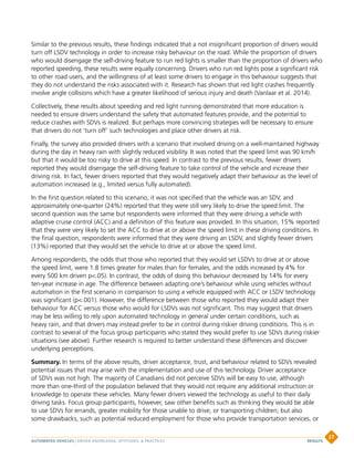 Similar to the previous results, these findings indicated that a not insignificant proportion of drivers would
turn off LSDV technology in order to increase risky behaviour on the road. While the proportion of drivers
who would disengage the self-driving feature to run red lights is smaller than the proportion of drivers who
reported speeding, these results were equally concerning. Drivers who run red lights pose a significant risk
to other road users, and the willingness of at least some drivers to engage in this behaviour suggests that
they do not understand the risks associated with it. Research has shown that red light crashes frequently
involve angle collisions which have a greater likelihood of serious injury and death (Vanlaar et al. 2014).
Collectively, these results about speeding and red light running demonstrated that more education is
needed to ensure drivers understand the safety that automated features provide, and the potential to
reduce crashes with SDVs is realized. But perhaps more convincing strategies will be necessary to ensure
that drivers do not ‘turn off’ such technologies and place other drivers at risk.
Finally, the survey also provided drivers with a scenario that involved driving on a well-maintained highway
during the day in heavy rain with slightly reduced visibility. It was noted that the speed limit was 90 km/h
but that it would be too risky to drive at this speed. In contrast to the previous results, fewer drivers
reported they would disengage the self-driving feature to take control of the vehicle and increase their
driving risk. In fact, fewer drivers reported that they would negatively adapt their behaviour as the level of
automation increased (e.g., limited versus fully automated).
In the first question related to this scenario, it was not specified that the vehicle was an SDV, and
approximately one-quarter (24%) reported that they were still very likely to drive the speed limit. The
second question was the same but respondents were informed that they were driving a vehicle with
adaptive cruise control (ACC) and a definition of this feature was provided. In this situation, 15% reported
that they were very likely to set the ACC to drive at or above the speed limit in these driving conditions. In
the final question, respondents were informed that they were driving an LSDV, and slightly fewer drivers
(13%) reported that they would set the vehicle to drive at or above the speed limit.
Among respondents, the odds that those who reported that they would set LSDVs to drive at or above
the speed limit, were 1.8 times greater for males than for females, and the odds increased by 4% for
every 500 km driven p.05). In contrast, the odds of doing this behaviour decreased by 14% for every
ten-year increase in age. The difference between adapting one’s behaviour while using vehicles without
automation in the first scenario in comparison to using a vehicle equipped with ACC or LSDV technology
was significant (p.001). However, the difference between those who reported they would adapt their
behaviour for ACC versus those who would for LSDVs was not significant. This may suggest that drivers
may be less willing to rely upon automated technology in general under certain conditions, such as
heavy rain, and that drivers may instead prefer to be in control during riskier driving conditions. This is in
contrast to several of the focus group participants who stated they would prefer to use SDVs during riskier
situations (see above). Further research is required to better understand these differences and discover
underlying perceptions.
Summary. In terms of the above results, driver acceptance, trust, and behaviour related to SDVs revealed
potential issues that may arise with the implementation and use of this technology. Driver acceptance
of SDVs was not high. The majority of Canadians did not perceive SDVs will be easy to use, although
more than one-third of the population believed that they would not require any additional instruction or
knowledge to operate these vehicles. Many fewer drivers viewed the technology as useful to their daily
driving tasks. Focus group participants, however, saw other benefits such as thinking they would be able
to use SDVs for errands, greater mobility for those unable to drive, or transporting children; but also
some drawbacks, such as potential reduced employment for those who provide transportation services, or
AUTOMATED VEHICLES | DRIVER KNOWLEDGE, ATTITUDES,  PRACTICES
27
RESULTS
 