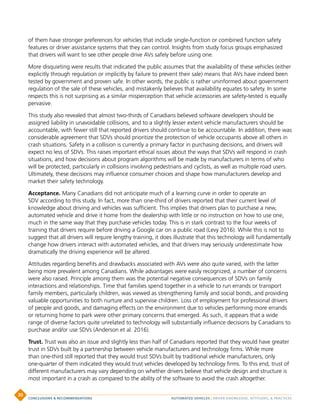 of them have stronger preferences for vehicles that include single-function or combined function safety
features or driver assistance systems that they can control. Insights from study focus groups emphasized
that drivers will want to see other people drive AVs safely before using one.
More disquieting were results that indicated the public assumes that the availability of these vehicles (either
explicitly through regulation or implicitly by failure to prevent their sale) means that AVs have indeed been
tested by government and proven safe. In other words, the public is rather uninformed about government
regulation of the sale of these vehicles, and mistakenly believes that availability equates to safety. In some
respects this is not surprising as a similar misperception that vehicle accessories are safety-tested is equally
pervasive.
This study also revealed that almost two-thirds of Canadians believed software developers should be
assigned liability in unavoidable collisions, and to a slightly lesser extent vehicle manufacturers should be
accountable, with fewer still that reported drivers should continue to be accountable. In addition, there was
considerable agreement that SDVs should prioritize the protection of vehicle occupants above all others in
crash situations. Safety in a collision is currently a primary factor in purchasing decisions, and drivers will
expect no less of SDVs. This raises important ethical issues about the ways that SDVs will respond in crash
situations, and how decisions about program algorithms will be made by manufacturers in terms of who
will be protected, particularly in collisions involving pedestrians and cyclists, as well as multiple road users.
Ultimately, these decisions may influence consumer choices and shape how manufacturers develop and
market their safety technology.
Acceptance. Many Canadians did not anticipate much of a learning curve in order to operate an
SDV according to this study. In fact, more than one-third of drivers reported that their current level of
knowledge about driving and vehicles was sufficient. This implies that drivers plan to purchase a new,
automated vehicle and drive it home from the dealership with little or no instruction on how to use one,
much in the same way that they purchase vehicles today. This is in stark contrast to the four weeks of
training that drivers require before driving a Google car on a public road (Levy 2016). While this is not to
suggest that all drivers will require lengthy training, it does illustrate that this technology will fundamentally
change how drivers interact with automated vehicles, and that drivers may seriously underestimate how
dramatically the driving experience will be altered.
Attitudes regarding benefits and drawbacks associated with AVs were also quite varied, with the latter
being more prevalent among Canadians. While advantages were easily recognized, a number of concerns
were also raised. Principle among them was the potential negative consequences of SDVs on family
interactions and relationships. Time that families spend together in a vehicle to run errands or transport
family members, particularly children, was viewed as strengthening family and social bonds, and providing
valuable opportunities to both nurture and supervise children. Loss of employment for professional drivers
of people and goods, and damaging effects on the environment due to vehicles performing more errands
or returning home to park were other primary concerns that emerged. As such, it appears that a wide
range of diverse factors quite unrelated to technology will substantially influence decisions by Canadians to
purchase and/or use SDVs (Anderson et al. 2016).
Trust. Trust was also an issue and slightly less than half of Canadians reported that they would have greater
trust in SDVs built by a partnership between vehicle manufacturers and technology firms. While more
than one-third still reported that they would trust SDVs built by traditional vehicle manufacturers, only
one-quarter of them indicated they would trust vehicles developed by technology firms. To this end, trust of
different manufacturers may vary depending on whether drivers believe that vehicle design and structure is
most important in a crash as compared to the ability of the software to avoid the crash altogether.
AUTOMATED VEHICLES | DRIVER KNOWLEDGE, ATTITUDES,  PRACTICESCONCLUSIONS  RECOMMENDATIONS
30
 