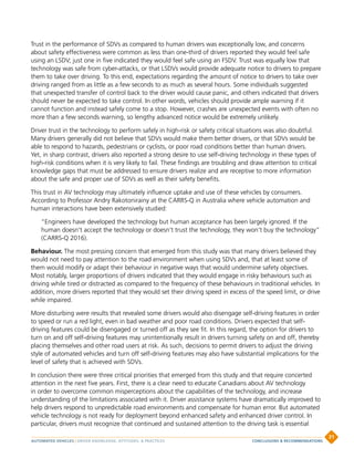 Trust in the performance of SDVs as compared to human drivers was exceptionally low, and concerns
about safety effectiveness were common as less than one-third of drivers reported they would feel safe
using an LSDV; just one in five indicated they would feel safe using an FSDV. Trust was equally low that
technology was safe from cyber-attacks, or that LSDVs would provide adequate notice to drivers to prepare
them to take over driving. To this end, expectations regarding the amount of notice to drivers to take over
driving ranged from as little as a few seconds to as much as several hours. Some individuals suggested
that unexpected transfer of control back to the driver would cause panic, and others indicated that drivers
should never be expected to take control. In other words, vehicles should provide ample warning if it
cannot function and instead safely come to a stop. However, crashes are unexpected events with often no
more than a few seconds warning, so lengthy advanced notice would be extremely unlikely.
Driver trust in the technology to perform safely in high-risk or safety critical situations was also doubtful.
Many drivers generally did not believe that SDVs would make them better drivers, or that SDVs would be
able to respond to hazards, pedestrians or cyclists, or poor road conditions better than human drivers.
Yet, in sharp contrast, drivers also reported a strong desire to use self-driving technology in these types of
high-risk conditions when it is very likely to fail. These findings are troubling and draw attention to critical
knowledge gaps that must be addressed to ensure drivers realize and are receptive to more information
about the safe and proper use of SDVs as well as their safety benefits.
This trust in AV technology may ultimately influence uptake and use of these vehicles by consumers.
According to Professor Andry Rakotonirainy at the CARRS-Q in Australia where vehicle automation and
human interactions have been extensively studied:
“Engineers have developed the technology but human acceptance has been largely ignored. If the
human doesn’t accept the technology or doesn’t trust the technology, they won’t buy the technology”
(CARRS-Q 2016).
Behaviour. The most pressing concern that emerged from this study was that many drivers believed they
would not need to pay attention to the road environment when using SDVs and, that at least some of
them would modify or adapt their behaviour in negative ways that would undermine safety objectives.
Most notably, larger proportions of drivers indicated that they would engage in risky behaviours such as
driving while tired or distracted as compared to the frequency of these behaviours in traditional vehicles. In
addition, more drivers reported that they would set their driving speed in excess of the speed limit, or drive
while impaired.
More disturbing were results that revealed some drivers would also disengage self-driving features in order
to speed or run a red light, even in bad weather and poor road conditions. Drivers expected that self-
driving features could be disengaged or turned off as they see fit. In this regard, the option for drivers to
turn on and off self-driving features may unintentionally result in drivers turning safety on and off, thereby
placing themselves and other road users at risk. As such, decisions to permit drivers to adjust the driving
style of automated vehicles and turn off self-driving features may also have substantial implications for the
level of safety that is achieved with SDVs.
In conclusion there were three critical priorities that emerged from this study and that require concerted
attention in the next five years. First, there is a clear need to educate Canadians about AV technology
in order to overcome common misperceptions about the capabilities of the technology, and increase
understanding of the limitations associated with it. Driver assistance systems have dramatically improved to
help drivers respond to unpredictable road environments and compensate for human error. But automated
vehicle technology is not ready for deployment beyond enhanced safety and enhanced driver control. In
particular, drivers must recognize that continued and sustained attention to the driving task is essential
AUTOMATED VEHICLES | DRIVER KNOWLEDGE, ATTITUDES,  PRACTICES
31
CONCLUSIONS  RECOMMENDATIONS
 
