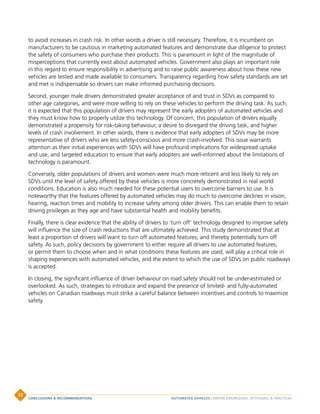 to avoid increases in crash risk. In other words a driver is still necessary. Therefore, it is incumbent on
manufacturers to be cautious in marketing automated features and demonstrate due diligence to protect
the safety of consumers who purchase their products. This is paramount in light of the magnitude of
misperceptions that currently exist about automated vehicles. Government also plays an important role
in this regard to ensure responsibility in advertising and to raise public awareness about how these new
vehicles are tested and made available to consumers. Transparency regarding how safety standards are set
and met is indispensable so drivers can make informed purchasing decisions.
Second, younger male drivers demonstrated greater acceptance of and trust in SDVs as compared to
other age categories, and were more willing to rely on these vehicles to perform the driving task. As such,
it is expected that this population of drivers may represent the early adopters of automated vehicles and
they must know how to properly utilize this technology. Of concern, this population of drivers equally
demonstrated a propensity for risk-taking behaviour, a desire to disregard the driving task, and higher
levels of crash involvement. In other words, there is evidence that early adopters of SDVs may be more
representative of drivers who are less safety-conscious and more crash-involved. This issue warrants
attention as their initial experiences with SDVs will have profound implications for widespread uptake
and use, and targeted education to ensure that early adopters are well-informed about the limitations of
technology is paramount.
Conversely, older populations of drivers and women were much more reticent and less likely to rely on
SDVs until the level of safety offered by these vehicles is more concretely demonstrated in real world
conditions. Education is also much needed for these potential users to overcome barriers to use. It is
noteworthy that the features offered by automated vehicles may do much to overcome declines in vision,
hearing, reaction times and mobility to increase safety among older drivers. This can enable them to retain
driving privileges as they age and have substantial health and mobility benefits.
Finally, there is clear evidence that the ability of drivers to ‘turn off’ technology designed to improve safety
will influence the size of crash reductions that are ultimately achieved. This study demonstrated that at
least a proportion of drivers will want to turn off automated features, and thereby potentially turn off
safety. As such, policy decisions by government to either require all drivers to use automated features,
or permit them to choose when and in what conditions these features are used, will play a critical role in
shaping experiences with automated vehicles, and the extent to which the use of SDVs on public roadways
is accepted.
In closing, the significant influence of driver behaviour on road safety should not be under-estimated or
overlooked. As such, strategies to introduce and expand the presence of limited- and fully-automated
vehicles on Canadian roadways must strike a careful balance between incentives and controls to maximize
safety.
AUTOMATED VEHICLES | DRIVER KNOWLEDGE, ATTITUDES,  PRACTICESCONCLUSIONS  RECOMMENDATIONS
32
 