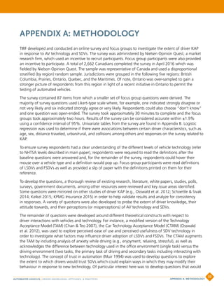 APPENDIX A: METHODOLOGY
TIRF developed and conducted an online survey and focus groups to investigate the extent of driver KAP
in response to AV technology and SDVs. The survey was administered by Nielsen Opinion Quest, a market
research firm, which used an incentive to recruit participants. Focus group participants were also provided
an incentive to participate. A total of 2,662 Canadians completed the survey in April 2016 which was
fielded by Nielson Opinion Quest. The sample was representative of Canada and used a disproportional
stratified (by region) random sample. Jurisdictions were grouped in the following five regions: British
Columbia, Prairies, Ontario, Quebec, and the Maritimes. Of note, Ontario was over-sampled to gain a
stronger picture of respondents from this region in light of a recent initiative in Ontario to permit the
testing of automated vehicles.
The survey contained 87 items from which a smaller set of focus group questions were derived. The
majority of survey questions used Likert-type scale where, for example, one indicated strongly disagree or
not very likely and six indicated strongly agree or very likely. Respondents could also choose “don’t know”
and one question was open-ended. The survey took approximately 30 minutes to complete and the focus
groups took approximately two hours. Results of the survey can be considered accurate within ±1.9%
using a confidence interval of 95%. Univariate tables from the survey are found in Appendix B. Logistic
regression was used to determine if there were associations between certain driver characteristics, such as
age, sex, distance traveled, urban/rural, and collisions among others and responses on the survey related to
KAP.
To ensure survey respondents had a clear understanding of the different levels of vehicle technology (refer
to NHTSA levels described in main paper), respondents were required to read the definitions after the
baseline questions were answered and, for the remainder of the survey, respondents could hover their
mouse over a vehicle type and a definition would pop up. Focus group participants were read definitions
of LSDVs and FSDVs as well as provided a slip of paper with the definitions printed on them for their
reference.
To develop the questions, a thorough review of existing research, literature, white papers, studies, polls,
surveys, government documents, among other resources were reviewed and key issue areas identified.
Some questions were mirrored on other studies of driver KAP (e.g., Osswald et al. 2012; Schoettle  Sivak
2014; Kelkel 2015; KPMG Insurance 2015) in order to help validate results and analyze for consistency
in responses. A variety of questions were also developed to probe the extent of driver knowledge, their
attitude towards, and their perceptions (or misperceptions) of AV technology and SDVs.
The remainder of questions were developed around different theoretical constructs with respect to
driver interactions with vehicles and technology. For instance, a modified version of the Technology
Acceptance Model (TAM) (Chan  Teo 2007), the Car Technology Acceptance Model (CTAM) (Osswald
et al. 2012), was used to explore perceived ease of use and perceived usefulness of SDV technology in
order to investigate what factors may influence driver adoption of LSDVs and FSDVs. The CTAM augments
the TAM by including analysis of anxiety while driving (e.g., enjoyment, relaxing, stressful), as well as
acknowledges the difference between technology used in the office environment (single task) versus the
driving environment (two tasks, the primary task of driving and secondary tasks including interacting with
technology). The concept of trust in automation (Muir 1994) was used to develop questions to explore
the extent to which drivers would trust SDVs which could explain ways in which they may modify their
behaviour in response to new technology. Of particular interest here was to develop questions that would
AUTOMATED VEHICLES | DRIVER KNOWLEDGE, ATTITUDES,  PRACTICES
33
APPENDIX A: METHODOLOGY
 