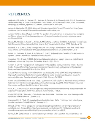 REFERENCES
Anderson, J.M., Kalra, N., Stanley, K.D., Sorensen, P., Samaras, C.  Oluwatola, O.A. (2016). Autonomous
Vehicle Technology: A Guide for Policymakers. Santa Monica, CA: RAND Corporation, 2016. http://www.
rand.org/pubs/research_reports/RR443-2.html. Also available in print form.
Artuso, A. (September 17, 2016). When will driverless cars roll into Toronto? Toronto Sun. http://www.
torontosun.com/2016/09/17/when-will-driverless-cars-roll-into-toronto
Autocar Pro News Desk. (August 2, 2016). The question of how the driver (in an autonomous car) gains
confidence is important. http://www.autocarpro.in/interview/-question-driver-autonomous-car-gains-
confidence-21209
Blanco, M., Atwood, J., Russell, S., Trimble, T., McClafferty, J.,  Perez, M. (2016). Automated Vehicle Crash
Rate Comparison Using Naturalistic Data. Virginia Tech Transportation Institute (VTTI): Blacksburg, VA.
Boudette, N. E. (JUNE 4, 2016). 5 Things That Give Self-Driving Cars Headaches. New York Times. http://
www.nytimes.com/interactive/2016/06/06/automobiles/autonomous-cars-problems.html?_r=0
Breuer, J.J., Faulhaber, A., Frank, P.,  Gleissner, S. (2007). Real world safety benefits of brake assistance
systems. Daimler Chrysler AG, Mercedes Car Group (MCG).
Cacciabue, P. C.,  Saad, F. (2008). Behavioural adaptations to driver support systems: a modelling and
road safety perspective. Cognition, Technology  Work, 10(1), 31-39.
Carlson, N. (2014). “Google reveals prototype car without pedals, brakes, or steering wheel.” Business
Insider. Retrieved from http://www.businessinsider.com/google-reveals-prototype-car-without-pedals-
breaks-and-steering-wheel-2014-5. October 2015.
Casualty Actuarial Society Automated Vehicles Task Force (CAS AVTF). (2014). Restating the National
Highway Transportation Safety Administration’s National Motor Vehicle Crash Causation Survey for
Automated Vehicles. Casualty Actuarial Society (CAS). E-Forum, Fall 2014.
Centre for Accident Research  Road Safety - Queensland (CARRS-Q) (2016). Advanced driving simulator.
Retrieved from http://www.carrsq.qut.edu.au/simulator/index.jsp. July 2016. Motor Accident Insurance
Commission and Queensland University of Technology.
Chan, H.C.,  Teo, H. (2007). Evaluating the boundary conditions of the technology acceptance model: An
exploratory investigation. ACM Trans. Comput.-Hum. Interact., 14(2), 9.
Cinder1280 (2014). “Mercedes S Class Active Lane Assist Hack.” Retrieved from https://www.youtube.
com/watch?v=Kv9JYqhFV-M. October 2015.
Crazyerics (2013). “Audi A7 - Adaptive Cruise Control in Heavy Traffic “ Retrieved from https://www.
youtube.com/watch?v=MKBCGZn3icY. October 2015.
Elmer, S. (2015). “Volvo, Google and Mercedes to accept responsibility in self-driving car collisions.”
AutoGuide.com. Retrieved from http://www.autoguide.com/auto-news/2015/10/volvo-google-and-
mercedes-to-accept-responsibility-in-self-driving-car-collisions.html. June 2016.
Farmer, C. M. (2010). Effects of Electronic Stability Control on Fatal Crash Risk. Insurance Institute for
AUTOMATED VEHICLES | DRIVER KNOWLEDGE, ATTITUDES,  PRACTICES
35
REFERENCES
 