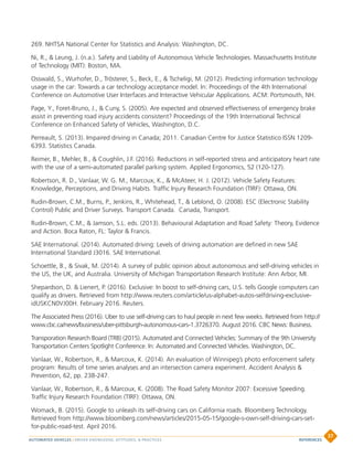 269. NHTSA National Center for Statistics and Analysis: Washington, DC.
Ni, R.,  Leung, J. (n.a.). Safety and Liability of Autonomous Vehicle Technologies. Massachusetts Institute
of Technology (MIT): Boston, MA.
Osswald, S., Wurhofer, D., Trösterer, S., Beck, E.,  Tscheligi, M. (2012). Predicting information technology
usage in the car: Towards a car technology acceptance model. In: Proceedings of the 4th International
Conference on Automotive User Interfaces and Interactive Vehicular Applications. ACM: Portsmouth, NH.
Page, Y., Foret-Bruno, J.,  Cuny, S. (2005). Are expected and observed effectiveness of emergency brake
assist in preventing road injury accidents consistent? Proceedings of the 19th International Technical
Conference on Enhanced Safety of Vehicles, Washington, D.C.
Perreault, S. (2013). Impaired driving in Canada; 2011. Canadian Centre for Justice Statistico ISSN 1209-
6393. Statistics Canada.
Reimer, B., Mehler, B.,  Coughlin, J.F. (2016). Reductions in self-reported stress and anticipatory heart rate
with the use of a semi-automated parallel parking system. Applied Ergonomics, 52 (120-127).
Robertson, R. D., Vanlaar, W. G. M., Marcoux, K.,  McAteer, H. J. (2012). Vehicle Safety Features:
Knowledge, Perceptions, and Driving Habits. Traffic Injury Research Foundation (TIRF): Ottawa, ON.
Rudin-Brown, C.M., Burns, P., Jenkins, R., Whitehead, T.,  Leblond, O. (2008). ESC (Electronic Stability
Control) Public and Driver Surveys. Transport Canada. Canada, Transport.
Rudin-Brown, C.M.,  Jamson, S.L. eds. (2013). Behavioural Adaptation and Road Safety: Theory, Evidence
and Action. Boca Raton, FL: Taylor  Francis.
SAE International. (2014). Automated driving: Levels of driving automation are defined in new SAE
International Standard J3016. SAE International.
Schoettle, B.,  Sivak, M. (2014). A survey of public opinion about autonomous and self-driving vehicles in
the US, the UK, and Australia. University of Michigan Transportation Research Institute: Ann Arbor, MI.
Shepardson, D.  Lienert, P. (2016). Exclusive: In boost to self-driving cars, U.S. tells Google computers can
qualify as drivers. Retrieved from http://www.reuters.com/article/us-alphabet-autos-selfdriving-exclusive-
idUSKCN0VJ00H. February 2016. Reuters.
The Associated Press (2016). Uber to use self-driving cars to haul people in next few weeks. Retrieved from http://
www.cbc.ca/news/business/uber-pittsburgh-autonomous-cars-1.3726370. August 2016. CBC News: Business.
Transporation Research Board (TRB) (2015). Automated and Connected Vehicles: Summary of the 9th University
Transportation Centers Spotlight Conference. In: Automated and Connected Vehicles. Washington, DC.
Vanlaar, W., Robertson, R.,  Marcoux, K. (2014). An evaluation of Winnipeg’s photo enforcement safety
program: Results of time series analyses and an intersection camera experiment. Accident Analysis 
Prevention, 62, pp. 238-247.
Vanlaar, W., Robertson, R.,  Marcoux, K. (2008). The Road Safety Monitor 2007: Excessive Speeding.
Traffic Injury Research Foundation (TIRF): Ottawa, ON.
Womack, B. (2015). Google to unleash its self-driving cars on California roads. Bloomberg Technology.
Retrieved from http://www.bloomberg.com/news/articles/2015-05-15/google-s-own-self-driving-cars-set-
for-public-road-test. April 2016.
AUTOMATED VEHICLES | DRIVER KNOWLEDGE, ATTITUDES,  PRACTICES
37
REFERENCES
 