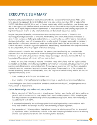 EXECUTIVE SUMMARY
Human drivers have always been an essential requirement in the operation of a motor vehicle. At the same
time, research has repeatedly demonstrated that driver error plays a role in more than 90% of road crashes
(NHTSA 2008; Blanco et al. 2016). As such, in the past two decades, vehicle manufacturers have designed new
and increasingly sophisticated features that provide more assistance to drivers to help mitigate such errors. Such
features are an important precursor to the development of automated vehicles and, currently, expectations are
high that the advent of semi- or fully- automated vehicles will dramatically reduce road crashes.
Despite their potential benefits, automated vehicles currently possess a number of limitations that
technology has not yet been able to overcome. Most notably, semi-automated vehicles are not able to
drive in more complex or challenging road conditions or environments, nor are they able to make ethical
decisions; instead they must rely on capable drivers to take control. Vehicles are also unable to navigate in
poor weather conditions such as rain and snow, are tested at low speeds, and are programmed to obey
rules of the road such as traffic signs and speed limits. Most notably, these vehicles are ill-prepared to react
to ‘the unexpected’, which may happen on the road every day.
While anticipated crash reductions are perhaps the greatest promise offered by automated vehicles,
their realization will ultimately depend on driver knowledge and understanding of the functionality and
limitations of semi- and fully-automated vehicles. Today, technology is advancing more quickly than our
knowledge of how people will interact with and react to them.
To address this issue, the Traffic Injury Research Foundation (TIRF), with funding from the Toyota Canada
Foundation, conducted a national survey in 2016 to examine driver knowledge, attitudes, perceptions, and
practices related to emerging automated vehicles. The survey was augmented with four focus groups that
involved drivers and non-drivers representing several age groups. The primary focus of the study was on
limited, self-driving, semi-automated vehicles (LSDVs) and fully-automated self-driving vehicles (FSDVs), and
explored the following issues:
>> driver knowledge, attitudes, and perceptions; and,
>> driver practices in terms of acceptance and perceived ease of use, trust, and behavioural adaption.
It also investigated ethical and liability issues related to automated vehicles (AVs), and perceptions about
manufacturers of these vehicles.
Driver knowledge, attitudes and perceptions
>> Almost two-thirds (63%) of respondents strongly agreed that they were familiar with AV technology in
general, such as cruise control or lane keeping, but a much smaller proportion (39%) strongly agreed
that they were familiar with technology specifically used to develop FSDVs. Males were more likely to
report familiarity with FSDVs.
>> A majority of respondents (69%) strongly agreed that they enjoyed driving. And drivers that were
male, older and that drove longer distances were more likely to report enjoyment.
>> Few respondents (22%) reported that they believed it would be relaxing to use SDVs, but almost half
(41%) of them noted it would be very stressful. Males were more likely to believe it would be relaxing
whereas older persons and females were more likely to find it stressful.
AUTOMATED VEHICLES | DRIVER KNOWLEDGE, ATTITUDES, & PRACTICES
i
EXECUTIVE SUMMARY
 