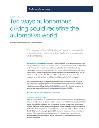 Ten ways autonomous
driving could redefine the
automotive world
The development of self-driving, or autonomous, vehicles
is accelerating. Here’s how they could affect consumers
and companies.
Autonomous vehicles (AVs) represent a major innovation for the automotive industry, but
their potential impact with respect to timing, uptake, and penetration remains hazy. While high
levels of uncertainty currently surround the issue, the ultimate role that AVs could play
regarding the economy, mobility, and society as a whole could be profound. In an effort to look
beyond today’s rapidly changing predictions on AV penetration, we interviewed more than 30
experts across Europe, the United States, and Asia and combined these findings with our
insights to arrive at ten thought-provoking potential implications of self-driving cars.
The widespread use of AVs could profoundly affect a variety of industry sectors. To explore
these implications in depth, we focused on three time horizons of AV diffusion: before such
vehicles are commercially available to individual buyers, when they are in the early stage of
adoption, and when they become the primary means of transport (exhibit).
Era one: AVs not yet available to consumers
1. Industrial fleets lead the way.
While it’s unlikely that any on-road vehicles will feature “fully autonomous” drive technology in
the short term (for instance, by 2020–22), AVs are already a reality in selected applications that
feature controlled environments, such as mining and farming. In these cases, the restricted
nature of operations and the possibility to operate on private roads facilitate adoption. Some of
the benefits of autonomy in these fields include labor-cost savings and the reduction in carbon
dioxide (CO2) emissions through optimized driving (shown to cut emissions by as much as 60
percent). Other adjacent equipment applications—for example, in the construction and
warehousing sectors—should see the next AV applications for vehicles such as excavators,
forklifts, and loaders.
Michele Bertoncello and Dominik Wee
J U N E 2 0 1 5
 