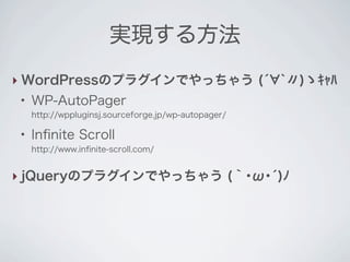 実現する方法
‣ WordPressのプラグインでやっちゃう (́ `〃)ゝｷｬﾊ
 ●
     WP-AutoPager
     http://wppluginsj.sourceforge.jp/wp-autopager/

 ●
     Inﬁnite Scroll
     http://www.inﬁnite-scroll.com/


‣ jQueryのプラグインでやっちゃう (｀･ω･́)ﾉ
 