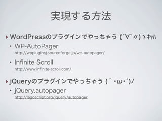 実現する方法
‣ WordPressのプラグインでやっちゃう (́ `〃)ゝｷｬﾊ
 ●
     WP-AutoPager
     http://wppluginsj.sourceforge.jp/wp-autopager/

 ●
     Inﬁnite Scroll
     http://www.inﬁnite-scroll.com/


‣ jQueryのプラグインでやっちゃう (｀･ω･́)ﾉ
 ●
     jQuery.autopager
     http://lagoscript.org/jquery/autopager
 