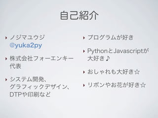 自己紹介

‣ ノジマユウジ        ‣ プログラムが好き
  @yuka2py
                ‣ PythonとJavascriptが
‣ 株式会社フォーエンキー     大好き♪
  代表
                ‣ おしゃれも大好き☆
‣ システム開発、
  グラフィックデザイン、   ‣ リボンやお花が好き☆
  DTPや印刷など
 