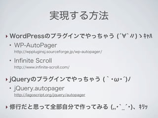 実現する方法
‣ WordPressのプラグインでやっちゃう (́ `〃)ゝｷｬﾊ
 ●
     WP-AutoPager
     http://wppluginsj.sourceforge.jp/wp-autopager/

 ●
     Inﬁnite Scroll
     http://www.inﬁnite-scroll.com/


‣ jQueryのプラグインでやっちゃう (｀･ω･́)ﾉ
 ●
     jQuery.autopager
     http://lagoscript.org/jquery/autopager


‣ 修行だと思って全部自分で作ってみる (,,･`_́･)、ｷﾘｯ
 