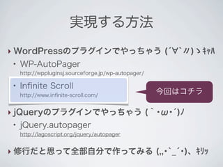 実現する方法
‣ WordPressのプラグインでやっちゃう (́ `〃)ゝｷｬﾊ
 ●
     WP-AutoPager
     http://wppluginsj.sourceforge.jp/wp-autopager/

 ●
     Inﬁnite Scroll
     http://www.inﬁnite-scroll.com/
                                                      今回はコチラ

‣ jQueryのプラグインでやっちゃう (｀･ω･́)ﾉ
 ●
     jQuery.autopager
     http://lagoscript.org/jquery/autopager


‣ 修行だと思って全部自分で作ってみる (,,･`_́･)、ｷﾘｯ
 