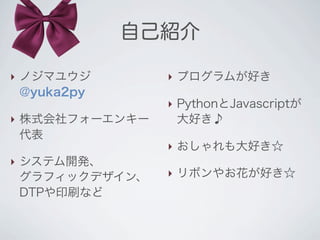 自己紹介

‣ ノジマユウジ        ‣ プログラムが好き
  @yuka2py
                ‣ PythonとJavascriptが
‣ 株式会社フォーエンキー     大好き♪
  代表
                ‣ おしゃれも大好き☆
‣ システム開発、
  グラフィックデザイン、   ‣ リボンやお花が好き☆
  DTPや印刷など
 