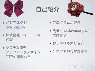 自己紹介

‣ ノジマユウジ        ‣ プログラムが好き
  @yuka2py
                ‣ PythonとJavascriptが
‣ 株式会社フォーエンキー     大好き♪
  代表
                ‣ おしゃれも大好き☆
‣ システム開発、
  グラフィックデザイン、   ‣ リボンやお花が好き☆
  DTPや印刷など


                         (´∀`〃)ゝ
 