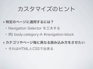 カスタマイズのヒント

‣ 特定のページに適用するには？
●
    Navigation Selector を工夫する
●
    例) body.category-A #navigation-block

‣ カテゴリやページ毎に異なる読み込み方をさせたい
●
    それはHTMLとCSSで出来る
 