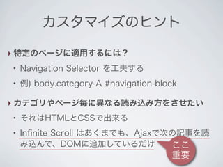 カスタマイズのヒント

‣ 特定のページに適用するには？
●
    Navigation Selector を工夫する
●
    例) body.category-A #navigation-block

‣ カテゴリやページ毎に異なる読み込み方をさせたい
●
    それはHTMLとCSSで出来る
●
    Inﬁnite Scroll はあくまでも、Ajaxで次の記事を読
    み込んで、DOMに追加しているだけ           ここ
                                      重要
 