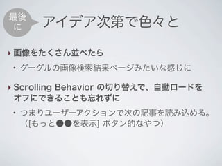 最後
 に     アイデア次第で色々と

‣ 画像をたくさん並べたら
 ●
     グーグルの画像検索結果ページみたいな感じに

‣ Scrolling Behavior の切り替えで、自動ロードを
  オフにできることも忘れずに
 ●
     つまりユーザーアクションで次の記事を読み込める。
     （[もっと●●を表示] ボタン的なやつ）
 