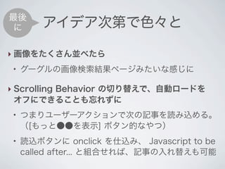 最後
 に       アイデア次第で色々と

‣ 画像をたくさん並べたら
 ●
     グーグルの画像検索結果ページみたいな感じに

‣ Scrolling Behavior の切り替えで、自動ロードを
  オフにできることも忘れずに
 ●
     つまりユーザーアクションで次の記事を読み込める。
     （[もっと●●を表示] ボタン的なやつ）
 ●
     読込ボタンに onclick を仕込み、 Javascript to be
     called after... と組合せれば、記事の入れ替えも可能
 