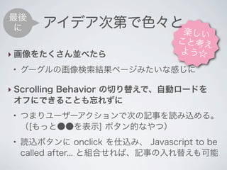 最後
 に       アイデア次第で色々と
                                   楽しい
                                  こと考え
‣ 画像をたくさん並べたら                     よう☆
 ●
     グーグルの画像検索結果ページみたいな感じに

‣ Scrolling Behavior の切り替えで、自動ロードを
  オフにできることも忘れずに
 ●
     つまりユーザーアクションで次の記事を読み込める。
     （[もっと●●を表示] ボタン的なやつ）
 ●
     読込ボタンに onclick を仕込み、 Javascript to be
     called after... と組合せれば、記事の入れ替えも可能
 