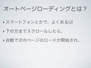オートページローディングとは？

‣ スマートフォンとかで、よくあるUI

‣ 下の方までスクロールしたら、

‣ 自動で次のページのロードが開始され、
 