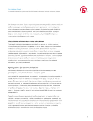 10
ТЕХНИЧЕСКАЯ СТАТЬЯ
Эталонная архитектура F5: доступность приложений в гибридных центрах обработки данных
Это проверенная схема, хорошо зарекомендовавшая себя для большинства операций
и обеспечивающая высокий уровень доступности приложений в типичном центре
обработки данных. Однако схема отказоустойчивости с двумя центрами обработки
данных является еще более надежной, чем использование нескольких серверов
в одном месте, просто по той причине, что отдельный центр обработки данных
представляет собой единую точку отказа.
Обеспечение бесшовной доставки приложений
Гибридный подход к организации центра обработки данных не только позволяет
организациям распределять приложения, когда это имеет смысл, но и обеспечивает
глобальную отказоустойчивость системы в целом. В зависимости от дизайна
инфраструктуры восстановления после сбоев это может быть активная площадка,
горячий резерв, арендованное у поставщика услуг хостинга пространство, поставщик
облачных услуг или другие изолированные вычислительные ресурсы. Если на сервере,
в приложении или даже на объекте возникнет проблема, организация может
незаметно для пользователей обойти эту проблему, продолжая обеспечивать
бесшовный доступ к приложениям.
Преимущества для различных отраслей
Различные сочетания типов гибридных центров обработки данных столь же
разнообразны, как и отрасли, в которых они используются.
На большинстве предприятий уже используются определенные гибридные решения —
хотя бы просто сочетание собственной изолированной среды и концепции «ПО как
услуга». Большинство компаний предпочитают сохранять конфиденциальные данные
на своей площадке, но уже начали переносить рабочую нагрузку в гибридные центры
обработки данных. Требования, предъявляемые финансовой отраслью, отличаются
от требований предприятий розничной торговли. С другой стороны, стартапы могут
начать с облачных служб, а затем построить собственный ЦОД, если в этом возникнет
необходимость.
Разработчики мобильных приложений (особенно игр) часто используют облачную
систему в процессе разработки, а затем, после выпуска приложения, переносят его
на собственную площадку. Крупные корпорации напротив всегда предпочитали вести
разработку на собственных мощностях, а затем выносить готовое решение в центр
обработки данных. Существует неисчислимое множество отраслей, ситуаций и
проблем, в которых может использоваться гибридный подход.
 