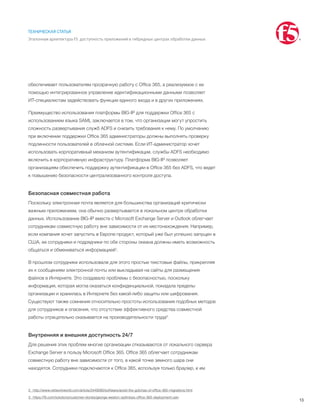 13
ТЕХНИЧЕСКАЯ СТАТЬЯ
Эталонная архитектура F5: доступность приложений в гибридных центрах обработки данных
обеспечивает пользователям прозрачную работу с Office 365, а реализуемое с ее
помощью интегрированное управление идентификационными данными позволяет
ИТ-специалистам задействовать функции единого входа и в других приложениях.
Преимущество использования платформы BIG-IP для поддержки Office 365 с
использованием языка SAML заключается в том, что организации могут упростить
сложность развертывания служб ADFS и снизить требования к нему. По умолчанию
при включении поддержки Office 365 администраторы должны выполнять проверку
подлинности пользователей в облачной системе. Если ИТ-администратор хочет
использовать корпоративный механизм аутентификации, службы ADFS необходимо
включить в корпоративную инфраструктуру. Платформа BIG-IP позволяет
организациям обеспечить поддержку аутентификации в Office 365 без ADFS, что ведет
к повышению безопасности централизованного контроля доступа.
Безопасная совместная работа
Поскольку электронная почта является для большинства организаций критически
важным приложением, она обычно развертывается в локальном центре обработки
данных. Использование BIG-IP вместе с Microsoft Exchange Server и Outlook облегчает
сотрудникам совместную работу вне зависимости от их местонахождения. Например,
если компания хочет запустить в Европе продукт, который уже был успешно запущен в
США, ее сотрудники и подрядчики по обе стороны океана должны иметь возможность
общаться и обмениваться информацией2
.
В прошлом сотрудники использовали для этого простые текстовые файлы, прикрепляя
их к сообщениям электронной почты или выкладывая на сайты для размещения
файлов в Интернете. Это создавало проблемы с безопасностью, поскольку
информация, которая могла оказаться конфиденциальной, покидала пределы
организации и хранилась в Интернете без какой-либо защиты или шифрования.
Существуют также сомнения относительно простоты использования подобных методов
для сотрудников и опасения, что отсутствие эффективного средства совместной
работы отрицательно сказывается на производительности труда3
.
Внутренняя и внешняя доступность 24/7
Для решения этих проблем многие организации отказываются от локального сервера
Exchange Server в пользу Microsoft Office 365. Office 365 облегчает сотрудникам
совместную работу вне зависимости от того, в какой точке земного шара они
находятся. Сотрудники подключаются к Office 365, используя только браузер, и им
2	 http://www.networkworld.com/article/2449080/software/avoid-the-gotchas-of-office-365-migrations.html
3	 https://f5.com/solutions/customer-stories/george-weston-optimizes-office-365-deployment-usin
 