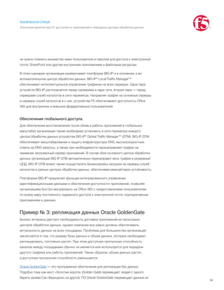 14
ТЕХНИЧЕСКАЯ СТАТЬЯ
Эталонная архитектура F5: доступность приложений в гибридных центрах обработки данных
не нужно помнить множество имен пользователя и паролей для доступа к электронной
почте, SharePoint или другим внутренним приложениям и файловым ресурсам.
В этом сценарии организация развертывает платформу BIG-IP и в основном, и во
вспомогательном центре обработки данных. BIG-IP® Local Traffic Manager™
обеспечивает интеллектуальное управление трафиком на всех серверах. Одна пара
устройств BIG-IP располагается перед серверами в ядре сети, вторая пара — перед
серверами служб каталогов в сети периметра. Направляя трафик на основные серверы
и серверы служб каталогов и с них, устройства F5 обеспечивают доступность Office
365 для внутренних и внешних (федеративных) пользователей.
Обеспечение глобального доступа
Для обеспечения восстановления после сбоев и работы приложений в глобальных
масштабах организации также необходимо установить в сети периметра каждого
центра обработки данных устройства BIG-IP® Global Traffic Manager™ (GTM). BIG-IP GTM
обеспечивает масштабирование и защиту инфраструктуры DNS, высокоскоростные
ответы на DNS-запросы, а также при необходимости перенаправляет трафик на
наименее загруженный сервер приложений. В случае сбоя основного центра обработки
данных организации BIG-IP GTM автоматически перенаправит весь трафик в резервный
ЦОД. BIG-IP GTM может также осуществлять балансировку нагрузки на серверы служб
каталогов в разных центрах обработки данных, обеспечивая межсайтовую устойчивость.
Платформа BIG-IP предлагает функции интегрированного управления
идентификационными данными и обеспечения доступности приложений, позволяя
организациям быстро мигрировать на Office 365 с предоставлением пользователям
по всему миру постоянного надежного доступа к электронной почте, корпоративным
приложениям и данным.
Пример № 3: репликация данных Oracle GoldenGate
Бизнес интересы диктуют необходимость доставки приложений из нескольких
центров обработки данных, однако компании все равно должны обеспечивать
актуальность данных на всех площадках. Проблема для большинства организаций
заключается в том, что размер базы данных и объем данных, которые необходимо
реплицировать, постоянно растет. При этом доступная пропускная способность
каналов между площадками обычно не меняется или используется для передачи
другого трафика или работы приложений. Таким образом, объем данных растет,
а доступная пропускная способность уменьшается.
Oracle GoldenGate — это программное обеспечение для репликации баз данных.
Подобно тому как мост «Золотые ворота» (Golden Gate) перемещает людей с одного
берега залива Сан-Франциско на другой, ПО Oracle GoldenGate перемещает данные из
 