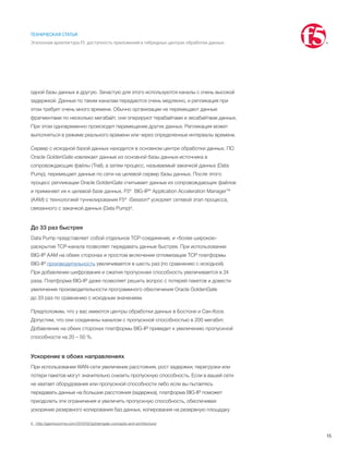 15
ТЕХНИЧЕСКАЯ СТАТЬЯ
Эталонная архитектура F5: доступность приложений в гибридных центрах обработки данных
одной базы данных в другую. Зачастую для этого используются каналы с очень высокой
задержкой. Данные по таким каналам передаются очень медленно, и репликация при
этом требует очень много времени. Обычно организации не перемещают данные
фрагментами по несколько мегабайт, они оперируют терабайтами и эксабайтами данных.
При этом одновременно происходит перемещение других данных. Репликация может
выполняться в режиме реального времени или через определенные интервалы времени.
Сервер с исходной базой данных находится в основном центре обработки данных. ПО
Oracle GoldenGate извлекает данные из основной базы данных-источника в
сопровождающие файлы (Trail), а затем процесс, называемый закачкой данных (Data
Pump), перемещает данные по сети на целевой сервер базы данных. После этого
процесс репликации Oracle GoldenGate считывает данные из сопровождающих файлов
и применяет их к целевой базе данных. F5® BIG-IP® Application Acceleration Manager™
(AAM) с технологией туннелирования F5® iSession® ускоряет сетевой этап процесса,
связанного с закачкой данных (Data Pump)4.
До 33 раз быстрее
Data Pump представляет собой отдельное TCP-соединение, и «более широкое»
раскрытие TCP-канала позволяет передавать данные быстрее. При использовании
BIG-IP AAM на обеих сторонах и простом включении оптимизации TCP платформы
BIG-IP производительность увеличивается в шесть раз (по сравнению с исходной).
При добавлении шифрования и сжатия пропускная способность увеличивается в 24
раза. Платформа BIG-IP даже позволяет решить вопрос с потерей пакетов и довести
увеличение производительности программного обеспечения Oracle GoldenGate
до 33 раз по сравнению с исходным значением.
Предположим, что у вас имеются центры обработки данных в Бостоне и Сан-Хосе.
Допустим, что они соединены каналом с пропускной способностью в 200 мегабит.
Добавление на обеих сторонах платформы BIG-IP приведет к увеличению пропускной
способности на 20 – 50 %.
Ускорение в обоих направлениях
При использовании WAN-сети увеличение расстояния, рост задержки, перегрузки или
потери пакетов могут значительно снизить пропускную способность. Если в вашей сети
не хватает оборудования или пропускной способности либо если вы пытаетесь
передавать данные на большие расстояния (задержка), платформа BIG-IP поможет
преодолеть эти ограничения и увеличить пропускную способность, обеспечивая
ускорение резервного копирования баз данных, копирования на резервную площадку
4	 http://gavinsoorma.com/2010/02/goldengate-concepts-and-architecture/
 