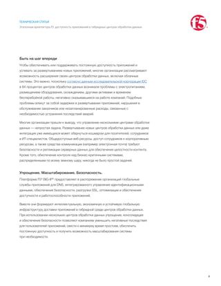 4
ТЕХНИЧЕСКАЯ СТАТЬЯ
Эталонная архитектура F5: доступность приложений в гибридных центрах обработки данных
Быть на шаг впереди
Чтобы обеспечивать или поддерживать постоянную доступность приложений и
успевать за развертыванием новых приложений, многие организации рассматривают
возможность расширения своих центров обработки данных, включая облачные
системы. Это важно, поскольку согласно данным исследовательской корпорации IDC
в 84 процентах центров обработки данных возникали проблемы с электропитанием,
размещением оборудования, охлаждением, другими активами и временем
бесперебойной работы, негативно сказывавшиеся на работе компаний. Подобные
проблемы влекут за собой задержки в развертывании приложений, нарушения в
обслуживании заказчиков или незапланированные расходы, связанные с
необходимостью устранения последствий аварий.
Многие организации пришли к выводу, что управление несколькими центрами обработки
данных — непростая задача. Развертывание новых центров обработки данных или даже
интеграция уже имеющихся может обернуться кошмаром для посетителей, сотрудников
и ИТ-специалистов. Общедоступные веб-ресурсы, доступ сотрудников к корпоративным
ресурсам, а также средства коммуникации (например электронная почта) требуют
безопасности и репликации серверных данных для обеспечения целостности контента.
Кроме того, обеспечение контроля над бизнес-критичными системами,
распределенными по всему земному шару, никогда не было простой задачей.
Упрощение. Масштабирование. Безопасность.
Платформа F5® BIG-IP® предоставляет в распоряжение организаций глобальные
службы приложений для DNS, интегрированного управления идентификационными
данными, обеспечения безопасности, разгрузки SSL, оптимизации и обеспечения
доступности и работоспособности приложений.
Вместе они формируют интеллектуальную, экономичную и устойчивую глобальную
инфраструктуру доставки приложений в гибридной среде центров обработки данных.
При использовании нескольких центров обработки данных упрощение, консолидация
и обеспечение безопасности позволяют компаниям уменьшить негативные последствия
для пользователей приложений, свести к минимуму время простоев, обеспечить
постоянную доступность и получить возможность масштабирования системы
при необходимости.
 