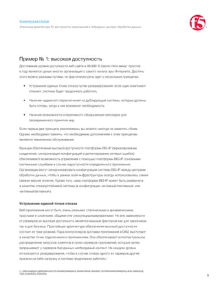 9
ТЕХНИЧЕСКАЯ СТАТЬЯ
Эталонная архитектура F5: доступность приложений в гибридных центрах обработки данных
Пример № 1: высокая доступность
Достижение уровня доступности веб-сайта в 99,999 % (около пяти минут простоя
в год) является целью многих организаций с самого начала эры Интернета. Достичь
этого можно разными путями, но фактически речь идет о нескольких принципах.
•	 Устранение единых точек отказа путем резервирования: если один компонент
откажет, система будет продолжать работать
•	 Наличие надежного переключения на дублирующие системы, которые должны
быть готовы, когда в них возникнет необходимость
•	 Наличие возможности оперативного обнаружения неполадок для
своевременного принятия мер
Если первые два принципа реализованы, вы можете никогда не заметить сбоев.
Однако необходимо помнить, что необходимым дополнением к этим принципам
является техническое обслуживание.
Функции обеспечения высокой доступности платформы BIG-IP (зеркалирование
соединений, синхронизация конфигураций и детектирование сетевых ошибок)
обеспечивают возможность управления с помощью платформы BIG-IP основными
системными службами в случае недоступности определенного приложения.
Организации могут синхронизировать конфигурации системы BIG-IP между центрами
обработки данных, чтобы в рамках всей инфраструктуры всегда использовалась самая
свежая версия политик. Кроме того, сама платформа BIG-IP может быть развернута
в качестве отказоустойчивой системы (в конфигурации «активный/пассивный» или
«активный/активный»).
Устранение единой точки отказа
Веб-приложения могут быть очень разными: статическими и динамическими,
простыми и сложными, общими или узкоспециализированными. Но вне зависимости
от размеров их высокая доступность является важным фактором как для заказчиков,
так и для бизнеса. Простейшая архитектура обеспечения высокой доступности
состоит из трех уровней. Пара контроллеров доставки приложений в DMZ выступают
в качестве точек подключения к приложениям. Они обеспечивают интеллектуальное
распределение запросов клиентов в пулах серверов приложений, которые затем
запрашивают у серверов баз данных необходимый контент. На каждом уровне
используется резервирование, чтобы в случае отказа одного из серверов другие
приняли на себя нагрузку и система продолжала работать1
.
1	 http://support.rightscale.com/12-Guides/Designers_Guide/Cloud_Solution_Architectures/Designing_and_Deploying
High-Availability_Websites
 