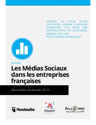 Un White Paper de Hootsuite
WHITE PAPER
Les Médias Sociaux
dans les entreprises
françaises
Baromètre Hootsuite 2015
EXTRAIT DU LIVRE BLANC
HOOTSUITE ADETEM VISIONARY
MARKETING 2015 POUR LIRE
L'INTERGATLITE DU DOCUMENT,
RENDEZ-VOUS SUR
HTTP://MEDIAS-SOCIAUX.NET
 